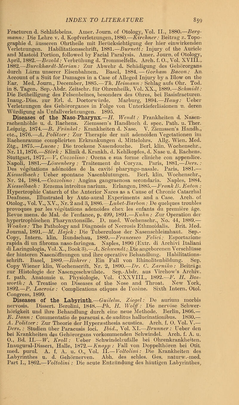 Fracturen d. Schlafebeins. Airier. Journ. of Otology, Vol. II., 1880.—Berg- mann: Die Lehre v. d. Kopfverletzungen, 1880.—Kir diner: Beitrag z. Topo- graphie d. ausseren Ohrtheile rait Berlicksichtigung der hier einwirkenden Verletzungen. Habilitationssclirift, 1881.—Burnett: Injury of the Auricle and Mastoid Portion, followed by Facial Paralysis. Amer. Journ. of Otology, April, 1882.—Bezold: Verbruhung d. Trornmelfells. Arch. f. 0., Vol. XVIIL, 1882.—Burckhardt-Merian: Zur Abwehr d. Schadigung des Gehororgans durch Larrn unserer Eisenbahnen. Basel, 1884. — Gorhani Bacon: An. Account of a Suit for Damages in a Case of Alleged Injury by a Blow on the Ear. Med. Journ., December, 1885.—Th. Heimann: Schlag aufs Ohr. Tod. in 8, Tagen. Sep.-Abdr. Zeitschr. fur Ohrenheilk, Vol. XX., 1889.—Schmidt: Die Betheiligung des Felsenbeines, besonders des Ohres, bei Basisfracturen. Inaug.-Diss. zur Erl. d. Doctorwtirde. Marburg, 1894.—Haug: Ueber Verletzungen des Gehororganes in Folge von Unterkieferlasionen u. deren Wiirdigung als Unfallverletzungen. 1895. Diseases of the Naso-Pharynx.—H. Wendt: Frankheiten d. Nasen- rachenhohle u. d. Rachens. Ziemssen's Handbuch d. spec. Path. u. Ther. Leipzig, 1874.—B. Frdnkel: Krankheiten d. Nase. V. Ziemssen's Handb., etc., 1876.—A. Politzer: Zur Therapie der rnit adenoiden Vegetationen im Bachenraume complicirten Erkrankungen d. Mittelohrs. Allg. Wien. Med. Ztg., 1875.—Lucae : Die trockene Nasendouche. Berl. klin. Wochenschr., Nr. 11,1876.—Stork ; Klinik d. Krankh. d. Kehlkopfes, d. Nase u. d. Bachens. Stuttgart, 1877.—V. Cozzolino: Ozena e sua forme cliniche con appendice. Napoli, 1881.-—Loivenberg : Traitement du Coryza. Paris, 1881.—Ders. : Des vegetations adenoides de la cavite pharyngo-nasale. Paris, 1881.— Kiesselbach: Ueber spontane Nasenblutungen. Berl. klin. Wochenschr., Nr. 24, 1884.—Cozzolino : Angina gangraenosa secondaria. Naples, 1884. Kiesselbach : Eczema introitus narium. Erlangen, 1885.—Frank B. Eaton : Hypertrophic Catarrh of the Anterior Nares as a Cause of Chronic Catarrhal Deafness. Illustrated by Auto-aural Experiments and a Case. Arch, of Otolog., Vol. V., XV., Nr. 2 and 3, 1886.—Lubet-Barbon: De quelques troubles provoques par les vegetations adenoides chex les enfants du premiere age. Bevue mens, de Mai. de l'enfance, p. 499, 1891.—Kuhn.- Zur Operation der hypertrophischen Pharynxtonsille. D. med. Wochenschr., No. 44, 1889.— Woakes: The Pathology and Diagnosis of Necrosis Ethmoidalis. Brit. Med.. Journal, 1891.—M. Hajek: Die Tuberculose der Nasenschleimhaut. Sep.- Copy, Intern, klin. Rundschau, 1889.—Francesco Felici: Esportazione rapida di un fibroma naso-faringea. Naples, 1890 (Extr. di Archivi Italiani di Laringologia, Vol. X., Book 3).—A. Scliwendt: Die angeborenen Verschlusse der hinteren Nasenoffnungen und ihre operative Behandlung. Habilitations- schrift. Basel, 1889.—Bohrer : Ein Fall von Rhinolitenbildung. Sep. Copy Wiener klin. AVochenscrift, Nr. 2, 1890.—Dr. C. Zarniko : Beitrage. zur Histologie der Nasengeschwiilste. Sep.-Abdr. aus Virchow's Archiv.. f. path. Anatomie u. Physiologie, Vol. CXXVIII., 1892.— F. H. Bos- ivorth: A Treatise on Diseases of the Nose and Throat. New York, 1892.—P. Lacroix: Complications otiques de l'ozene. Sixth Intern. Otol. Congress, 1899. Diseases of the liSkyTH&ln.—Guilelm. Ziegel: De aurium rnorbis nervosis. Dissert. Berolini, 1848.—Ph. H. Wolff: Die nervose Schwer- horigkeit und ihre Behandlung durch eine neue Methode. Berlin, 1866.— E. Dann : Commentatio de paracusi s. de auditus hallucinationibus. 1830.— A. Politzer: Zur Theorie der Hypersesthesia acustica. Arch. f. O. Vol. V.— Ders. : Studien iiber Paracusis loci. Ibid., Vol. XL—Brunner: Ueber den bei Krankheiten des Gehdrorgans vorkommenden Schwindel. Arch. f. A. u. O., Bd. II.— W. Kroll: Ueber Schwindelzufalle bei Ohrenkrankheiten. Inaugural-Dissert, Halle, 1872.—Knapp : Fall von Doppelthoren bei Otit. med. purul. A. f. A. u. O., Vol. II.— Voltolini: Die Krankheiten des Labyrinthes u. d. Gehornerven. Abh. des schles. Ges. naturw.-med. Part L, 1862.-—-Voltolini : Die acute Entziindung des hautigen Labyrinthes,
