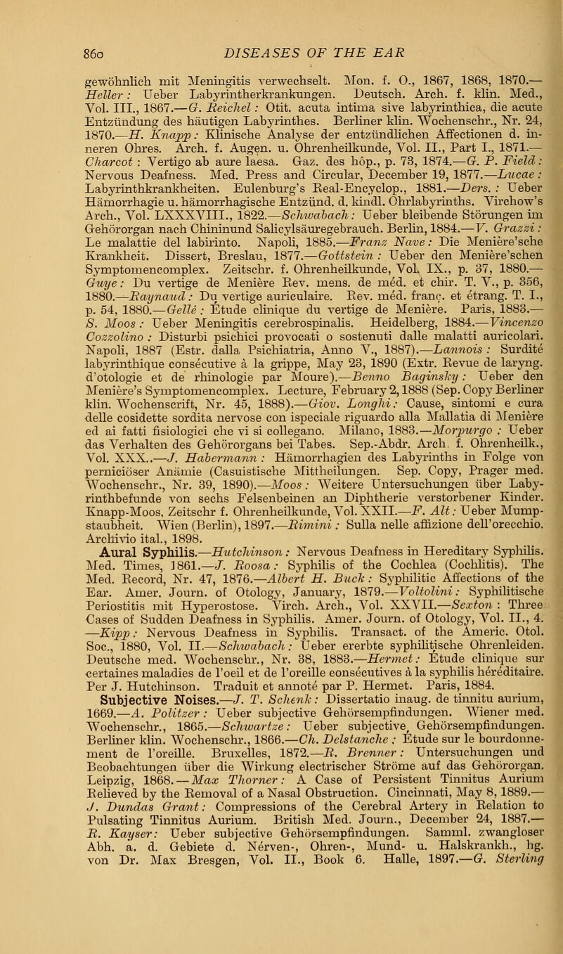 gewohnlich mit Meningitis verwechselt. Mon. f. 0., 1867, 1868, 1870.— Heller: Ueber Labyrintherkrankungen. Deutsch. Arch. f. klin. Med., Vol. III., 1867.—G. Beichel: Otit. acuta intiina sive labyrinthica, die acute Entziindung des hautigen Labyrinthes. Berliner kbn. Wockenschr., Nr. 24, 1870.—H. Knapp: Kliniscbe Analyse der entziindlicben Affectionen d. in- neren Ohres. Arch, f. Augen. u. Ohrenbeilkunde, Vol. II., Part I., 1871.— Charcot : Vertigo ab aure laesa. Gaz. des bop., p. 73, 1874.—G. P. Field: Nervous Deafness. Med. Press and Circular, December 19, 1877.—Lucae : Labyrintbkrankbeiten. Eulenburg's Keal-Encyclop., 1881.—Ders. : Ueber Hamorrbagie u. baniorrhagiscbe Entziind. d. kindl. Obrlabyrhitbs. Virchow's Arch., Vol. LXXXVIIL, 1822.—Schwabach: Ueber bleibende Storungen irn Gehororgan nach Cbininund Salicylsauregebrauch. Berhn, 1884.—V. Grazzi: Le malattie del labirinto. Napoli, 1885.—Franz Nave: Die Meniere'sche Krankheit. Dissert, Breslau, 1877.—Gottstein : Ueber den Meniere'schen Symptomenconiplex. Zeitscbr. f. Ohrenbeilkunde, Vol. IX., p. 37, 1880.— Guye: Du vertige de Meniere Bev. mens, de med. et chir. T. V., p. 356, 1880.—Raynaud: Du vertige auriculaire. Bev. med. franc, et etrang. T. I., p. 54, 1880.—Gelle : Etude clinique du vertige de Meniere. Paris, 1883.— S. Moos : Ueber Meningitis cerebrospinalis. Heidelberg, 1884.—Vincenzo Cozzolino : Disturbi psichici provocati o sostenuti dalle malatti auricolari. Napoli, 1887 (Estr. dalla Psichiatria, Anno V., 1887).—Lannois : Surdite labyrinthique consecutive a la grippe, May 23, 1890 (Extr. Bevue de laryng. d'otologie et de rhinologie par Moure).—Benno Baginsky: Ueber den Meniere's Symptomencomplex. Lecture, February 2,1888 (Sep. Copy Berliner klin. Wochenscrift, Nr. 45, 1888).—Giov. Longhi: Cause, sintomi e cura delle cosidette sordita nervose con ispeciale riguardo alia Mallatia di Meniere ed ai fatti fisiologici che vi si collegano. Milano, 1883.—Morpurgo : Ueber das Verhalten des Gehororgans bei Tabes. Sep.-Abdr. Arch. f. Ohrenheilk., Vol. XXX..—J. Habermann : Hamorrhagien des Labyrinths in Folge von pernicioser Aniimie (Casuistische Mittheilungen. Sep. Copy, Prager med. Wochenschr., Nr. 39, 1890).—Moos: Weitere Untersuchungen iiber Laby- rinthbefunde von sechs Felsenbeinen an Diphtherie verstorbener Kinder. Knapp-Moos, Zeitschr f. Ohrenheilkunde, Vol. XXII.—F. Alt: Ueber Mump- staubheit. Wien (Berlin), 1897.—Bimini : Sulla nelle affizione deh'orecchio. Archivio ital., 1898. Aural Syphilis.—Hutchinson: Nervous Deafness in Hereditary Syphilis. Med. Times, 1861.—J. Boosa: Syphilis of the Cochlea (Cochlitis). The Med. Becord, Nr. 47, 1816.—Albert H. Buck: Syphilitic Affections of the Ear. Amer. Journ. of Otology, January, 1879.—Voltolini: Syphilitische Periostitis mit Hyperostose. Virch. Arch., Vol. XXVII.—Sexton : Three Cases of Sudden Deafness in Syphilis. Amer. Journ. of Otology, Vol. II., 4. —Kipp: Nervous Deafness in Syphilis. Transact, of the Americ. Otol. Soc, 1880, Vol. II.—Schiuabach: Ueber ererbte syphilitische Ohrenleiden. Deutsche med. Wochenschr., Nr. 38, 1883.—Hermet: Etude clinique sur certaines maladies de l'oeil et de l'oreille eonsecutives a la syphilis hereditaire. Per J. Hutchinson. Traduit et annote par P. Hermet. Paris, 1884. Subjective Noises.—J. T. Schenk: Dissertatio inaug. de tinnitu aurium, 1669.—A. Politzer : Ueber subjective Gehorsempfindungen. Wiener med. Wochenschr., 1865.—Schwartze: Ueber subjective, Gehorsempfindungen. Berliner klin. Wochenschr., 1866.—Ch. Delstanche ; Etude sur le bourdonne- ment de l'oreille. Bruxelles, 1872.—B. Brenner: Untersuchungen und Beobachtungen iiber die Wirkung electrischer Strome auf das Gehororgan. Leipzig, 1868. — Max Thorner: A Case of Persistent Tinnitus Aurium Believed by the Bemoval of a Nasal Obstruction. Cincinnati, May 8,1889.— J. Dundas Grant: Compressions of the Cerebral Artery in Belation to Pulsating Tinnitus Aurium. British Med. Journ., December 24, 1887.— B. Kayser: Ueber subjective Gehorsempfindungen. Samml. zwangloser Abh. a. d. Gebiete d. Nerven-, Ohren-, Mund- u. Halskrankh., hg. von Dr. Max Bresgen, Vol. II., Book 6. Halle, 1897.—G. Sterling