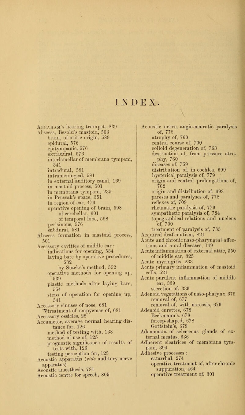 INDEX Abraham's hearing trumpet, 839 Abscess, Bezold's mastoid, 503 brain, of otitic origin, 589 epidural, 576 epitympanic, 576 extradural, 576 interlamellar of membrana tympani, 341 intradural, 581 intrameningeal, 581 in external auditory canal. 169 in mastoid process, 501 in membrana tympani, 235 in Prussak's space, 351 in region of ear, 476 operative opening of brain, 598 of cerebellar, 601 of temporal lobe, 598 perisinous. 576 subdural, 581 Abscess formation in mastoid process, 501 Accessory cavities of middle ear : indications for opening, 534 laying bare by operative procedures, 532 by Stacke's method, 552 operative methods for opening up, 539 plastic methods after laying bare, 554 steps of operation for opening up, 541 Accessory sinuses of nose, 681 ^treatment of empyemas of, 681 Accessory ossicles, 28 Acoumeter, average normal hearing dis- tance for, 126 method of testing with, 138 method of use of, 125 prognostic significance of results of tests with, 126 testing perception for, 123 Acoustic apparatus {vide auditory nerve apparatus) Acoustic anaesthesia, 781 Acoustic centre for speech, 805 Acoustic nerve, angio-neurotic paralysis of, 77S ' atrophy of, 760 central course of, 700 colloid degeneration of, 763 destruction of, from pressure atro- phy, 760 diseases of, 759 distribution of, in cochlea, 699 hysterical paralysis of, 779 origin and central prolongations of, 702 origin and distribution of, 698 pareses and paralyses of, 778 reflexes of, 709 rheumatic paralysis of, 779 sympathetic paralysis of, 784 topographical relations and nucleus of, 700 treatment of paralysis of, 785 Acquired deaf-mutism, 821 Acute and chi'onic naso-pharyngeal affec- tions and aural diseases, 149 Acute inflammation of external attic, 350 of middle ear, 325 Acute myringitis, 233 Acute primary inflammation of mastoid cells, 521 Acute purulent inflammation of middle ear, 339 secretion of, 339 Adenoid vegetations of naso-pharynx, 675 removal of, 677 removal of, with narcosis, 679 Adenoid curettes, 678 Beckmann's. 678 forcep-shaped, 678 Gottstein's, 679 Adenomata of sebaceous glands of ex- ternal meatus, 636 Adherent cicatrices of membrana tym- pani, 394 Adhesive processes: catarrhal, 274 operative treatment of, after chronic suppuration, 464 operative treatment of, 301