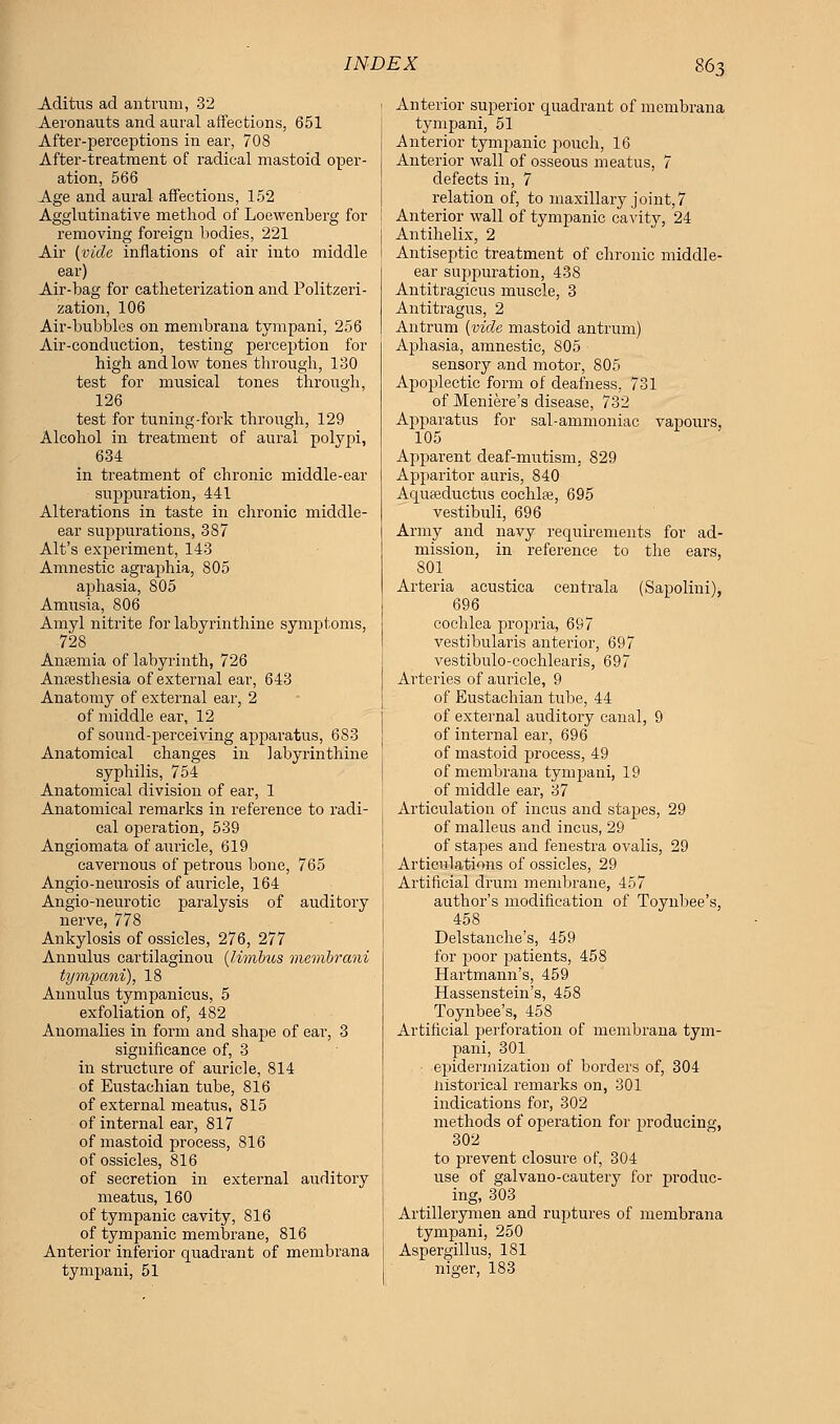 Aditus ad antrum, 32 Aeronauts and aural affections, 651 After-perceptions in ear, 708 After-treatment of radical mastoid oper- ation, 566 Age and aural affections, 152 Agglutinative method of Loewenberg for removing foreign bodies, 221 Air {vide inflations of air into middle ear) Air-bag for catheterization and Politzeri- zation, 106 Air-bubbles on membrana tympani, 256 Air-conduction, testing perception for high and low tones through, 130 test for musical tones through, 126 test for tuning-fork through, 129 Alcohol in treatment of aural polypi, 634 in treatment of chronic middle-ear suppuration, 441 Alterations in taste in chronic middle- ear suppurations, 387 Alt's experiment, 143 Amnestic agraphia, 805 aphasia, 805 Amusia, 806 Amyl nitrite for labyrinthine symptoms, 728 AnEemia of labyrinth, 726 Anesthesia of external ear, 643 Anatomy of external ear, 2 of middle ear, 12 of sound-perceiving apparatus, 683 Anatomical changes in labyrinthine syphilis, 754 Anatomical division of ear, 1 Anatomical remarks in reference to radi- cal operation, 539 Angiomata of auricle, 619 cavernous of petrous bone, 765 Angio-neurosis of auricle, 164 Angio-neurotic paralysis of auditory nerve, 778 Ankylosis of ossicles, 276, 277 Annulus cartilaginou {limbus membrani tympani), 18 Annulus tympanieus, 5 exfoliation of, 482 Anomalies in form and shape of ear, 3 significance of, 3 in structure of auricle, 814 of Eustachian tube, 816 of external meatus, 815 of internal ear, 817 of mastoid process, 816 of ossicles, 816 of secretion in external auditory meatus, 160 of tympanic cavity, 816 of tympanic membrane, 816 Anterior inferior quadrant of membrana tympani, 51 Anterior superior quadrant of membrana tympani, 51 Anterior tympanic pouch, 16 Anterior wall of osseous meatus, 7 defects in, 7 relation of, to maxillary joint,7 Anterior wall of tympanic cavity, 24 Antihelix, 2 Antiseptic treatment of chronic middle- ear suppuration, 438 Antitragicus muscle, 3 Antitragus, 2 Antrum (vide mastoid antrum) Aphasia, amnestic, 805 sensory and motor, 805 Apoplectic form of deafness, 731 of Meniere's disease, 732 Apparatus for sal-ammoniac vapours, 105 Apparent deaf-mutism, 829 Apparitor auris, 840 Aquasductus cochlae, 695 vestibuli, 696 Army and navy requirements for ad- mission, in reference to the ears, 801 Arteria acustica centrala (Sapolini), 696 cochlea propria, 697 vestibularis anterior, 697 vestibulo-cochlearis, 697 Arteries of auricle, 9 of Eustachian tube, 44 of external auditory canal, 9 of internal ear, 696 of mastoid process, 49 of membrana tympani, 19 of middle ear, 37 Articulation of incus and stapes, 29 of malleus and incus, 29 of stapes and fenestra ovalis, 29 Articulations of ossicles, 29 Artificial drum membrane, 457 author's modification of Toynbee's, 458 Delstanche's, 459 for poor patients, 458 Hartmann's, 459 Hassenstein's, 458 Toynbee's, 458 Artificial perforation of membrana tym- pani, 301 epidermizatiorj of borders of, 304 Historical remarks on, 301 indications for, 302 methods of operation for producing, 302 to prevent closure of, 304 use of galvano-cautery for produc- ing, 303 Artillerymen and ruptures of membrana tympani, 250 Aspergillus, 181 niser, 183