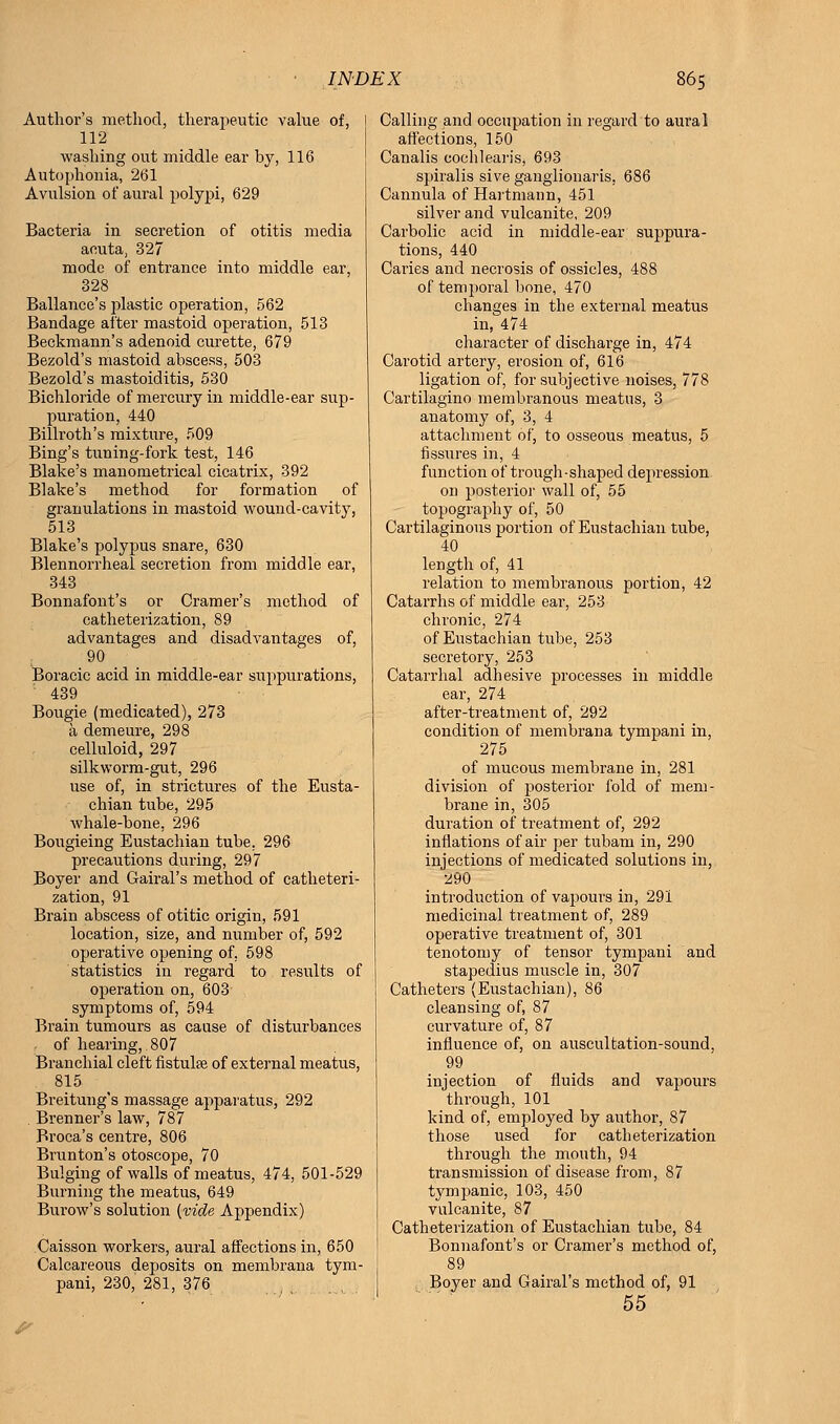 Author's method, therapeutic value of, 112 washing out middle ear by, 116 Autophonia, 261 Aviilsion of aural polypi, 629 Bacteria in secretion of otitis media acuta, 327 mode of entrance into middle ear, 328 Ballance's plastic operation, 562 Bandage after mastoid operation, 513 Beckmann's adenoid curette, 679 Bezold's mastoid abscess, 503 Bezold's mastoiditis, 530 Bichloride of mercury in middle-ear sup- puration, 440 Billroth's mixture, 509 Bing's tuning-fork test, 146 Blake's manometrical cicatrix, 392 Blake's method for formation of granulations in mastoid wound-cavity, 513 Blake's polypus snare, 630 Blennorrhea! secretion from middle ear, 343 Bonnafont's or Cramer's method of catheterization, 89 advantages and disadvantages of, 90 Boracic acid in middle-ear suppurations, '' 439 Bougie (medicated), 273 a demeure, 298 celluloid, 297 silkworm-gut, 296 use of, in strictures of the Eusta- chian tube, 295 whale-bone, 296 Bougieing Eustachian tube. 296 precautions during, 297 Boyer and Gairal's method of catheteri- zation, 91 Brain abscess of otitic origin, 591 location, size, and number of, 592 operative opening of, 598 statistics in regard to results of operation on, 603 symptoms of, 594 Brain tumours as cause of disturbances of hearing, 807 Branchial cleft fistulse of external meatus, 815 Breitung's massage apparatus, 292 Brenner's law, 787 Broca's centre, 806 Brunton's otoscope, 70 Bulging of walls of meatus, 474, 501-529 Burning the meatus, 649 Burow's solution (vide Appendix) Caisson workers, aural affections in, 650 Calcareous deposits on membrana tym- pani, 230, 281, 376 Calling and occupation in regard to aural affections, 150 Canalis cochlearis, 693 spiralis siveganglionaris, 686 Cannula of Hartmann, 451 silver and vulcanite, 209 Carbolic acid in middle-ear suppura- tions, 440 Caries and necrosis of ossicles, 488 of temporal bone, 470 changes in the external meatus in, 474 character of discharge in, 474 Carotid artery, erosion of, 616 ligation of, for subjective noises, 778 Cartilagino membranous meatus, 3 anatomy of, 3, 4 attachment of, to osseous meatus, 5 fissures in, 4 function of trough-shaped depression on posterior wall of, 55 topography of, 50 Cartilaginous portion of Eustachian tube, 40 length of, 41 relation to membranous portion, 42 Catarrhs of middle ear, 253 chronic, 274 of Eustachian tube, 253 secretory, 253 Catarrhal adhesive processes in middle ear, 274 after-treatment of, 292 condition of membrana tympani in, 275 of mucous membrane in, 281 division of posterior fold of mem- brane in, 305 duration of treatment of, 292 inflations of air per tubam in, 290 injections of medicated solutions in, 290 introduction of vapours in, 291 medicinal treatment of, 289 operative treatment of, 301 tenotomy of tensor tympani and stapedius muscle in, 307 Catheters (Eustachian), 86 cleansing of, 87 curvature of, 87 influence of, on auscultation-sound, 99 injection of fluids and vapours through, 101 kind of, employed by author, 87 those used for catheterization through the mouth, 94 transmission of disease from, 87 tympanic, 103, 450 vulcanite, 87 Catheterization of Eustachian tube, 84 Bonnafont's or Cramer's method of, 89 Boyer and Gairal's method of, 91 55