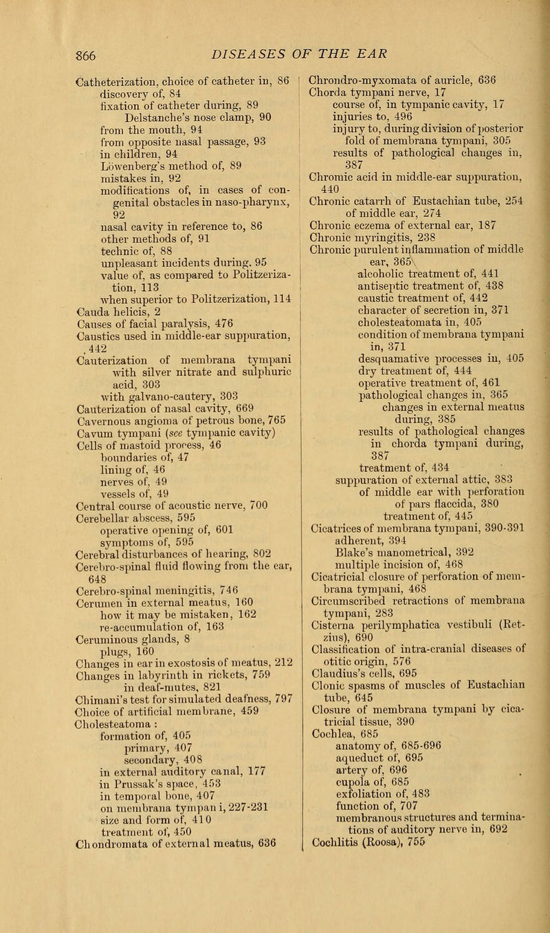 Catheterization, choice of catheter in, 86 discovery of, 84 fixation of catheter during, 89 Delstanche's nose clamp, 90 from the mouth, 94 from opposite nasal passage, 93 in children, 94 Lowenberg's method of, 89 mistakes in, 92 modifications of, in cases of con- genital obstacles in naso-pharynx, 92 nasal cavity in reference to, 86 other methods of, 91 technic of, 88 unpleasant incidents during. 95 value of, as compared to Politzeriza- tion, 113 when superior to Politzerization, 114 Cauda helicis, 2 Causes of facial paralysis, 476 Caustics used in middle-ear suppuration, .442 Cauterization of membrana tympani with silver nitrate and sulphuric acid, 303 with galvano-cautery, 303 Cauterization of nasal cavity, 669 Cavernous angioma of petrous bone, 765 Cavum tympani (see tympanic cavity) Cells of mastoid process, 46 boundaries of, 47 lining of, 46 nerves of, 49 vessels of, 49 Central course of acoustic nerve, 700 Cerebellar abscess, 595 operative opening of, 601 symptoms of, 595 Cerebral disturbances of hearing, 802 Cerebro-spinal fluid flowing from the ear, 648 Cerebro-spinal meningitis, 746 Cerumen in external meatus, 160 how it may be mistaken, 162 re-accumulation of, 163 Ceruminous glands, 8 plugs, 160 Changes in ear in exostosis of meatus, 212 Changes in labyrinth in rickets, 759 in deaf-mutes, 821 Chimani's test for simulated deafness, 797 Choice of artificial membrane, 459 Cholesteatoma : formation of, 405 primary, 407 secondary, 408 in external auditory canal, 177 in Prussak's space, 453 in temporal bone, 407 on membrana tympan i, 227-231 size and form of, 410 treatment of, 450 Chondromata of external meatus, 636 Chrondro-myxomata of auricle, 636 Chorda tympani nerve, 17 course of, in tympanic cavity, 17 injuries to, 496 injury to, during division of posterior fold of membrana tympani, 305 results of pathological changes in, 387 Chromic acid in middle-ear suppuration, 440 Chronic catarrh of Eustachian tube, 254 of middle ear, 274 Chronic eczema of external ear, 187 Chronic myringitis, 238 Chronic purulent inflammation of middle ear, 365 alcoholic treatment of, 441 antiseptic treatment of, 438 caustic treatment of, 442 character of secretion in, 371 cholesteatomata in, 405 condition of membrana tympani in, 371 desquamative processes in, 405 dry treatment of, 444 operative treatment of, 461 pathological changes in, 365 changes in external meatus during, 385 results of pathological changes in chorda tympani during, 387 treatment of, 434 suppuration of external attic, 383 of middle ear with perforation of pars flaccida, 380 treatment of, 445 Cicatrices of membrana tympani, 390-391 adherent, 394 Blake's manometrical, 392 multiple incision of, 468 Cicatricial closure of perforation of mem- brana tympani, 468 Circumscribed retractions of membrana tympani, 283 Cistema perilymphatica vestibuli (Ret- zius), 690 Classification of intra-cranial diseases of otitic origin, 576 Claudius's cells, 695 Clonic spasms of muscles of Eustachian tube, 645 Closure of membrana tympani by cica- tricial tissue, 390 Cochlea, 685 anatomy of, 685-696 aqueduct of, 695 artery of, 696 cupola of, 685 exfoliation of, 483 function of, 707 membranous structures and termina- tions of auditory nerve in, 692 Cochlitis (Roosa), 755