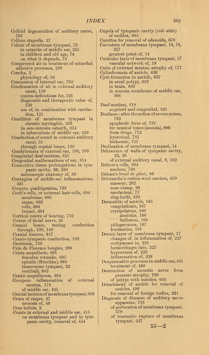 Colloid degeneration of auditory nerve, 763 Collmn stapedis, 27 Colour of membrana tympani, 72 in catarrhs of middle ear, 255 in children and old age, 74 on what it depends, 73 Compressed air in treatment of catarrhal adhesive processes, 289 Concha, 2 physiology of, 54 Concussion of internal ear, 792 Condensation of air in external auditory canal, 119 contra-indications for, 121 diagnostic and therapeutic value of, 120 use of, in combination with rarefac- tion, 121 Condition of membrana tympani in chronic myringitis, 239 in sero-mucous catarrh, 254 in tuberculosis of middle ear, 429 Conduction of sound in external auditory canal, 55 through cranial bones, 138 Condylomata of external ear, 198, 199 Congenital deaf-mutism, 821 Congenital malformations of ear, 814 Connective-tissue prolongations in tym- panic cavity, 36, 280 microscopic anatomy of, 36 Contagion of middle-ear inflammations, 421 Corpora quadrigemina, 703 Corti's cells, or external hair-cells, 694 membrane, 695 oi-gan, 692 rods, 694 tunnel, 694 Cortical centre of hearing. 710 Course of facial nerve, 26 Cranial bones, testing conduction through, 138, 140 Cranial fissures, 647 Cranio-tympanic conduction, 138 Cretinism, 759 Crin de Florence bougies, 296 Crista ampullaris, 691 fenestras rotundas, 695 spiralis (Huschka), 693 transversus tympani, 22 vestibuli, 683 Cristas ampullarum, 684 Croupous inflammation of external meatus, 178 of middle ear, 425 Crucial incision of membrana tympani, 303 Crura of stapes, 27 necrosis of, 49 Crus helicis, 2 Crusts in external and middle ear, 415 on membrana tympani and in tym- panic cavity, removal of, 454 Cupola of tympanic cavity (vide attic) of cochlea, 685 Curettes for removal of adenoids, 678 Curvature of membrana tympani, 14, 76, 257 greatest point of, 14 Cnticular layer of membrana tympani, 17 vascular network of, 19 Cutis of external meatus, atrophy of, 177 Cylindromata of auricle, 636 Cyst-formation in auricle, 637 in aural polypi, 623 in brain, 809 in mucous membrane of middle ear, 366 Deaf-mutism, 818 acquired and congenital, 821 Deafness: after the action of severe noises, 792 apoplectic form of, 731 for musical tones (amusia), 806 from drugs, 712 hysterical, 781 leukasmic, 751 Declination of membrana tympani, 14 Dehiscence of walls of tympanic cavity, 22, 26 of external auditory canal, 8, 162 Deiters's cells, 694 nucleus, 700 Deleau's bruit de pluie, 98 Delstanche's cotton-wool carriers, 459 masseur, 292 nose-clamp, 90 rarefacteur, 77 ring-knife, 495 Dermatitis of auricle, 165 congelationis, 167 erysipelatosa, 166 auricuke, 166 bullosum, 166 phlegmonosa, 167 traumatica, 165 Dermic layer of membrana tympani, 17 changes of, in inflammation of, 227 ecchymoses in, 228 hasmorrhages into, 227 hyperasmia of, 228 inflammation of, 228 Desquamative processes in middle ear, 405 treatment of, 450 Destruction of acoustic nerve from pressure atrophy, 760 of polypi with caustics, 634 Detachment of auricle for removal of ossicles, 496 for removal of foreign bodies, 224 Diagnosis of diseases of auditory neiwe apparatus, 718 of perforation of membrana tympani, 379 of traumatic rupture of membrana tympani, 247 55—2