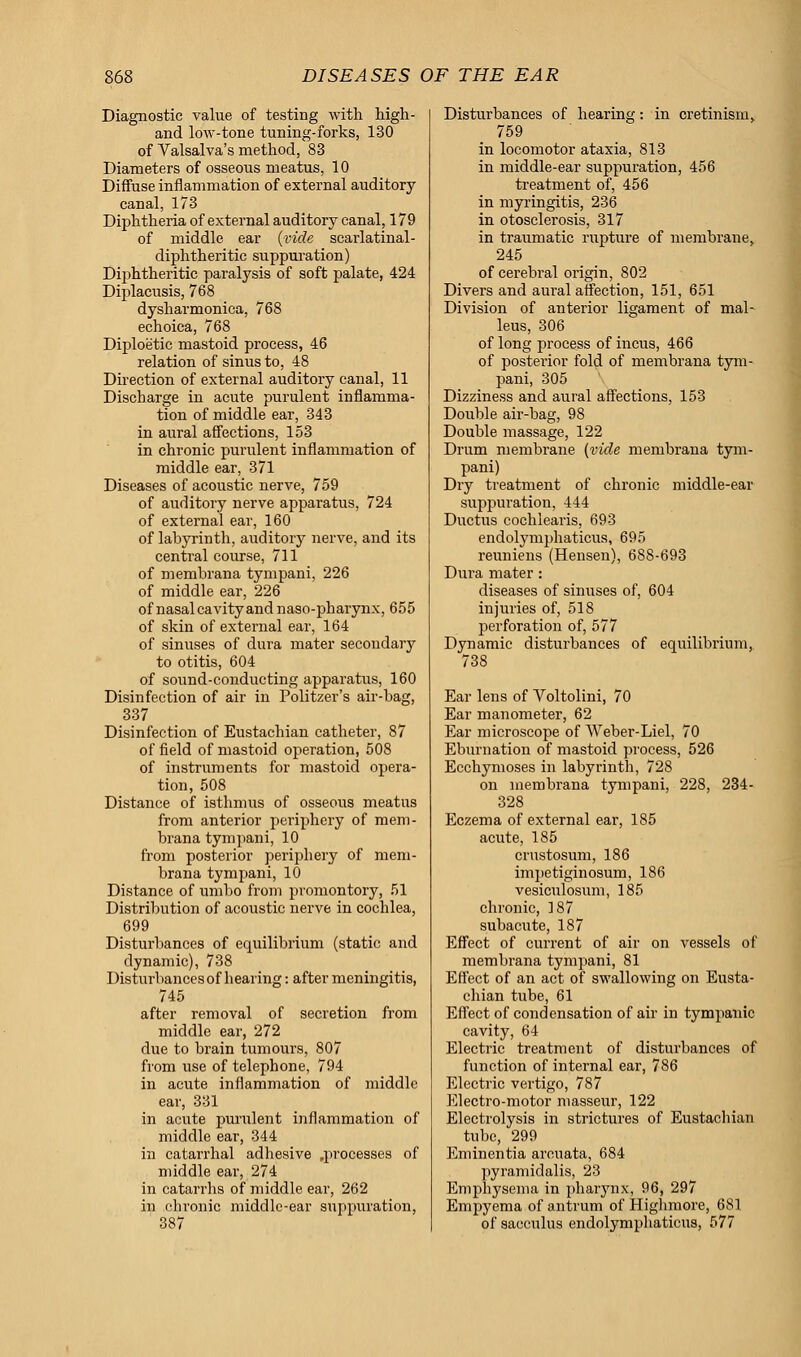 Diagnostic value of testing with high- and low-tone tuning-forks, 130 of Valsalva's method, 83 Diameters of osseous meatus, 10 Diffuse inflammation of external auditory canal, 173 Diphtheria of external auditory canal, 179 of middle ear (vide scarlatinal- diphtheritic suppuration) Diphtheritic paralysis of soft palate, 424 Diplacusis, 768 dysharmonica, 768 echoica, 768 Diploetic mastoid process, 46 relation of sinus to, 48 Direction of external auditory canal, 11 Discharge in acute purulent inflamma- tion of middle ear, 343 in aural affections, 153 in chronic purulent inflammation of middle ear, 371 Diseases of acoustic nerve, 759 of auditory nerve apparatus, 724 of external ear, 160 of labyrinth, auditory nerve, and its central course, 711 of membrana tympani, 226 of middle ear, 226 of nasal cavity and naso-pharynx, 655 of skin of external ear, 164 of sinuses of dura mater secondary to otitis, 604 of sound-conducting apparatus, 160 Disinfection of air in Politzer's air-bag, 337 Disinfection of Eustachian catheter, 87 of field of mastoid operation, 508 of instruments for mastoid opera- tion, 508 Distance of isthmus of osseous meatus from anterior periphery of mem- brana tympani, 10 from posterior periphery of mem- brana tympani, 10 Distance of umbo from promontory, 51 Distribution of acoustic nerve in cochlea, 699 Disturbances of equilibrium (static and dynamic), 738 Disturbances of hearing: after meningitis, 745 after removal of secretion from middle ear, 272 due to brain tumours, 807 from use of telephone, 794 in acute inflammation of middle ear, 331 in acute purulent inflammation of middle ear, 344 in catarrhal adhesive .processes of middle ear, 274 in catarrhs of middle ear, 262 in chronic middle-ear suppuration, 387 Disturbances of hearing: in cretinism, 759 in locomotor ataxia, 813 in middle-ear suppuration, 456 treatment of, 456 in myringitis, 236 in otosclerosis, 317 in traumatic rupture of membrane, 245 of cerebral origin, 802 Divers and aural affection, 151, 651 Division of anterior ligament of mal- leus, 306 of long process of incus, 466 of posterior fold of membrana tym- pani, 305 Dizziness and aural affections, 153 Double air-bag, 98 Double massage, 122 Drum membrane (vide membrana tym- pani) Dry treatment of chronic middle-ear suppuration, 444 Ductus cochlearis, 693 endolymphaticus, 695 reuniens (Hensen), 688-693 Dura mater: diseases of sinuses of, 604 injuries of, 518 perforation of, 577 Dynamic disturbances of equilibrium, 738 Ear lens of Voltolini, 70 Ear manometer, 62 Ear microscope of Weber-Liel, 70 Eburnation of mastoid process, 526 Ecchymoses in labyrinth, 728 on membrana tympani, 228, 234- 328 Eczema of external ear, 185 acute, 185 crustosum, 186 impetiginosum, 186 vesiculosum, 185 chronic, 187 subacute, 187 Effect of current of air on vessels of membrana tympani, 81 Effect of an act of swallowing on Eusta- chian tube, 61 Effect of condensation of air in tympanic cavity, 64 Electric treatment of disturbances of function of internal ear, 786 Electric vertigo, 787 Electro-motor masseur, 122 Electrolysis in strictures of Eustachian tube, 299 Eminentia arouata, 684 pyramidalis, 23 Emphysema in pharynx, 96, 297 Empyema of antrum of Highmore, 681 of sacculus endolymphaticus, 577