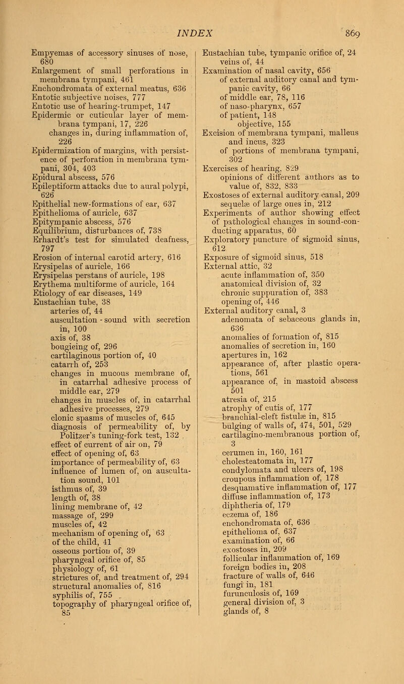 Empyemas of accessory sinuses of nose, 680 Enlargement of small perforations in membrana tympani, 461 Enchondromata of external meatus, 636 Entotic subjective noises, 777 Entotic use of hearing-trumpet, 147 Epidermic or cuticular layer of mem- brana tympani, 17, 226 changes in, during inflammation of, 226 Epidermization of margins, with persist- ence of perforation in membrana tym- pani, 304, 403 Epidural abscess, 576 Epileptiform attacks due to aural polypi, 626 Epithelial new-formations of ear, 637 Epithelioma of auricle, 637 Epitympanic abscess, 576 Equilibrium, disturbances of, 738 Erhardt's test for simulated deafness, 797 Erosion of internal carotid artery, 616 Erysipelas of auricle, 166 Erysipelas perstans of auricle, 198 Erythema multiforme of auricle, 164 Etiology of ear diseases, 149 Eustachian tube, 38 arteries of, 44 auscultation - sound with secretion in, 100 axis of, 38 bougieing of, 296 cartilaginous portion of, 40 catarrh of, 253 changes in mucous membrane of, in catarrhal adhesive process of middle ear, 279 changes in muscles of, in catarrhal adhesive processes, 279 clonic spasms of muscles of, 645 diagnosis of permeability of, by Politzer's tuning-fork test, 132 . effect of current of air on, 79 effect of opening of, 63 importance of permeability of, 63 influence of lumen of, on ausculta- tion sound,101 isthmus of, 39 length of, 38 lining membrane of, 42 massage of, 299 muscles of, 42 mechanism of opening of, 63 of the child, 41 osseous portion of, 39 pharyngeal orifice of, 85 physiology of, 61 strictures of, and treatment of, 294 structural anomalies of, S16 syphilis of, 755 . topography of pharyngeal orifice of, 85 Eustachian tube, tympanic orifice of, 24 veins of, 44 Examination of nasal cavity, 656 of external auditory canal and tym- panic cavity, 66 of middle ear, 78, 116 of naso-pharynx, 657 of patient, 148 objective, 155 Excision of membrana tympani, malleus and incus, 323 of portions of membrana tympani, 302 Exercises of hearing, 829 opinions of different authors as to value of, 832, 833 Exostoses of external auditory canal, 209 sequels of large ones in, 212 Experiments of author showing erfect of pathological changes in sound-con- ducting apparatus, 60 Exploratory puncture of sigmoid sinus, 612 Exposure of sigmoid sinus, 518 External attic, 32 acute inflammation of, 350 anatomical division of, 32 chronic suppuration of, 383 opening of, 446 External auditory canal, 3 adenomata of sebaceous glands in, 636 anomalies of formation of, 815 anomalies of secretion in, 160 apertures in, 162 appearance of, after plastic opera- tions, 561 appearance of. in mastoid abscess 501 atresia of, 215 atrophy of cutis of, 177 branchial-cleft fistula? in, 815 bulging of walls of, 474, 501,529 cartilagino-membranous portion of, 3 cerumen in, 160, 161 cholesteatomata in, 177 condylomata and ulcers of, 198 croupous inflammation of, 178 desquamative inflammation of, 177 diffuse inflammation of, 173 diphtheria of, 179 eczema of, 186 enchondromata of, 636 epithelioma of, 637 examination of, 66 exostoses in, 209 follicular inflammation of, 169 foreign bodies iu, 208 fracture of walls of, 646 fungi in, 181 furunculosis of, 1G9 general division of. 3 glands of, 8