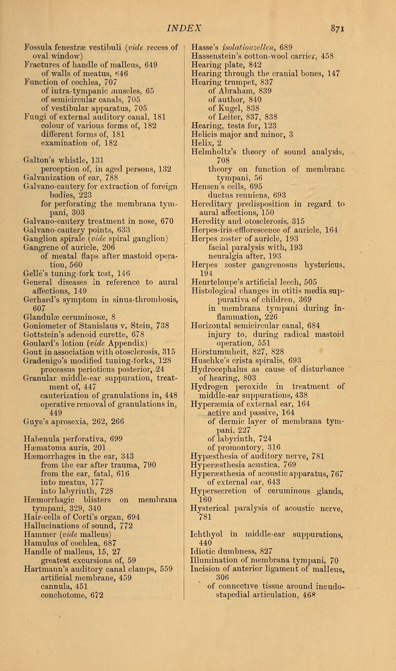 Fossula fenestra? vestibuli (vide recess of oval window) Fractures of handle of malleus, 649 of walls of meatus, *i46 Function of cochlea, 707 of intra-tympanic muscles, 65 of semicircular canals, 705 of vestibular apparatus, 705 Fungi of external auditory canal, 181 colour of various forms of, 182 different forms of, 181 examination of, 182 Galton's whistle, 131 perception of, in aged persons, 132 Galvanization of ear, 788 Galvano-cautery for extraction of foreign bodies, 223 for perforating the membrana tym- pani, 303 Galvano-cautery treatment in nose, 670 Galvano-cautery points, 633 Ganglion spirale (vide spiral ganglion) Gangrene of auricle, 206 of meatal flaps after mastoid opera- tion, 560 Gelle's tuning-fork test, 146 General diseases in reference to aural affections, 149 Gerhard's symptom in sinus-thrombosis, 607 Glandulae ceruminosre, 8 Goniometer of Stanislaus v. Stein, 738 Gottstein's adenoid curette, 678 Goulard's lotion (vide Appendix) Gout in association with otosclerosis, 315 Gradenigo's modified tuning-forks, 128 processus perioticus posterior, 24 Granular middle-ear suppuration, treat- ment of, 447 cauterization of granulations in, 448 operative removal of granulations in, 449 Guye's aprosexia, 262, 266 Habenula perforativa, 699 HiBmatoma auris, 201 Haemorrhages in the ear, 343 from the ear after trauma, 790 from the ear, fatal, 616 into meatus, 177 into labyrinth, 728 Hemorrhagic blisters on membrana tympani, 329, 340 Hair-cells of Corti's organ, 694 Hallucinations of sound, 772 Hammer (vide malleus) Hamulus of cochlea, 687 Handle of malleus, 15, 27 greatest excursions of, 59 Hartmann's auditory canal clamps, 559 artificial membrane, 459 cannula, 451 conchotome, 672 Hasse's isolationzellen, 689 Hassenstein's cotton-wool carrier, 458 Hearing plate, 842 Hearing through the cranial bones, 147 Hearing trumpet, 837 of Abraham, 839 of author, 840 of Kugel, 838 of Leiter, 837, 838 Hearing, tests for, 123 Helicis major and minor, 3 Helix, 2 Helmholtz's theory of sound analysis, 708 theory on function of membrana tympani, 56 Hensen's cells, 695 ductus reuniens, 693 Hereditary predisposition in regard to aural affections, 150 Heredity and otosclerosis, 315 Herpes-iris-efflorescence of auricle, 164 Herpes zoster of auricle, 193 facial paralysis with, 193 neuralgia after, 193 Herpes zoster gangrenosus hystericus, 194 Heurteloupe's artificial leech, 505 Histological changes in otitis media sup- purativa of children, 369 in membrana tympani during in- flammation, 226 Horizontal semicircular canal, 684 injury to, during radical mastoid operation, 551 Horstummheit, 827, 828 Huschke's crista spiralis, 693 Hydrocephalus as cause of disturbance of hearing, 803 Hydrogen peroxide in treatment of middle-ear suppurations, 438 Hyperemia of external ear, 164 active and passive, 164 of dermic layer of membrana tym- pani, 227 of labyrinth, 724 of promontory, 316 Hypsesthesia of auditory nerve, 781 Hyperesthesia acustica, 769 Hyperaesthesia of acoustic apparatus, 767 of external ear, 643 Hypersecretion of ceruminous glands, 160 Hysterical paralysis of acoustic nerve, 781 Ichthyol in middle-ear suppurations, 440 Idiotic dumbness, 827 Illumination of membrana tympani, 70 Incision of anterior ligament of malleus, 306 of connective tissue around incudo- stapedial articulation, 468