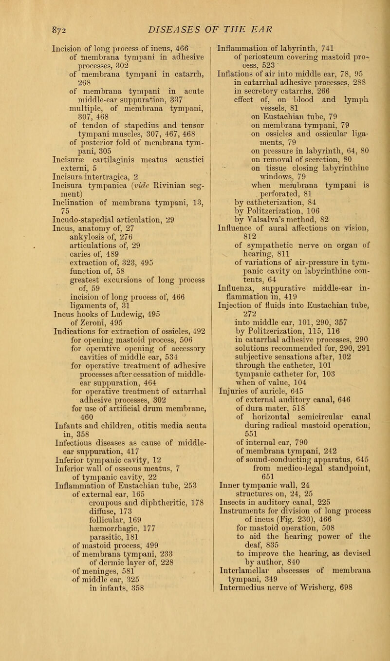 Incision of long process of incus, 466 of menibrana tynrpani in adhesive processes, 302 of menibrana tympani in catarrh, 268 of membrana tympani in acute middle-ear suppuration, 337 multiple, of membrana tympani, 307, 468 of tendon of stapedius and tensor tympani muscles, 307, 467, 468 of posterior fold of menibrana tym- pani, 305 Incisurse cartilaginis meatus acustici externi, 5 Incisura intertragica, 2 Incisura tympanica (vide Eivinian seg- ment) Inclination of membrana tympani, 13, 75 Incudo-stapedial articulation, 29 Incus, anatomy of, 27 ankylosis of, 276 articulations of, 29 caries of, 489 extraction of, 323, 495 function of, 58 greatest excursions of long process of, 59 incision of long process of, 466 ligaments of, 31 Incus hooks of Ludewig, 495 of Zeroni, 495 Indications for extraction of ossicles, 492 for opening mastoid process, 506 for operative opening of accessory cavities of middle ear, 534 for operative treatment of adhesive processes after cessation of middle- ear suppuration, 464 for operative treatment of catarrhal adhesive processes, 302 for use of artificial drum membrane, 460 Infants and children, otitis media acuta in, 358 Infectious diseases as cause of middle- ear suppuration, 417 Inferior tympanic cavity, 12 Inferior wall of osseous meatus, 7 of tympanic cavity, 22 Inflammation of Eustachian tube, 253 of external ear, 165 croupous and diphtheritic, 178 diffuse, 173 follicular, 169 haemorfhagic, 177 parasitic, 181 of mastoid process, 499 of membrana tympani, 233 of dermic layer of, 228 of meninges, 581 of middle ear, 325 in infants, 358 Inflammation of labyrinth, 741 of periosteum covering mastoid pro-> cess, 523 ' Inflations of air into middle ear, 78, 95 in catarrhal adhesive processes, 288 in secretory catarrhs, 266 effect of, on blood and lymph vessels, 81 on Eustachian tube, 79 on membrana tympani, 79 on ossicles and ossicular liga- ments, 79 on pressure in labyrinth, 64, 80 on removal of secretion, 80 on tissue closing labyrinthine windows, 79 when membrana tympani is perforated, 81 by catheterization, 84 by Politzerization, 106 by Valsalva's method, 82 Influence of aural affections on vision, 812 of sympathetic nerve on organ of hearing, Sll of variations of air-pressure in tym- panic cavity on labyrinthine con- tents, 64 Influenza, suppurative middle-ear in- flammation in, 419 Injection of fluids into Eustachian tube, 272 into middle ear, 101, 290, 357 by Politzerization, 115, 116 in catarrhal adhesive processes, 290 solutions recommended for, 290, 291 subjective sensations after, 102 through the catheter, 101 tympanic catheter for, 103 when of value, 104 Injuries of auricle, 645 of external auditory canal, 646 of dura mater, 518 of horizontal semicircular canal during radical mastoid operation, 551 of internal ear, 790 of membrana tympani, 242 of sound-conducting apparatus, 645 from medico-legal standpoint, 651 Inner tympanic wall, 24 structures on, 24, 25 Insects in auditory canal, 225 Instruments for division of long process of incus (Fig. 230), 466 for mastoid operation, 508 to aid the hearing power of the deaf, 835 to improve the hearing, as devised by author, S40 Interlainellar abscesses of membrana tympani, 349 Intermedins nerve of Wrisberg, 698