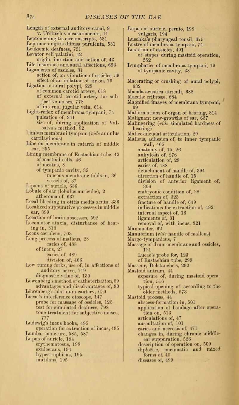 Length of external auditory canal, 9 v. Troltsch's measurements, 11 Leptomeningitis circumscripta, 581 Leptomeningitis diffusa purulenta, 581 Leukemic deafness, 751 Levator veli palatini, 42 origin, insertion and action of, 43 Life insurance and aural affections, 653 Ligaments of ossicles, 31 action of, on vibration of ossicles, 59 effect of an inflation of air on, 79 Ligation of aural polypi, 629 of common carotid artery, 618 of external carotid artery for sub- jective noises, 778 of internal jugular vein, 614 Light-reflex of membrana tympani, 74 pulsation of, 341 size of, during application of Val- salva's method, 82 Limbus membrani tympani (vide annulus cartilaginous) Line on membrane in catarrh of middle ear, 255 Lining membrane of Eustachian tube, 42 of mastoid cells, 46 of meatus, 8 of tympanic cavity, 35 mucous membrane folds in, 36 vessels of, 37 Lipoma of auricle, 636 Lobule of ear (lobulus auriculre), 2 atheroma of, 637 Local bleeding in otitis media acuta, 336 Localized suppurative processes in middle ear, 399 Location of brain abscesses, 592 Locomotor ataxia, disturbance of hear- ing in, 813 Locus cferuleus, 703 Long process of malleus, 28 caries of, 488 of incus, 27 caries of, 489 division of, 466 Low tuning forks, use of, in affections of auditory nerve, 719 diagnostic value of, 130 Liiwenberg's method of eatheterizal ion,89 advantages and disadvantages of, 90 Liiwenberg's platinum cautery, 670 Lucae's interference otoscope, 147 probe for massage of ossicles, 123 test for simulated deafness, 798 tone-treatment for subjective noises, 777 Ludewig's incus hooks, 495 operation for extraction of incus, 495 Lumbar puncture, 585, 587 Lupus of auricle, 194 erythematosus, 198 exulccrans, 194 hypcrtrophicus, 195 mutilans, 195 Lupus of auricle, pernio, 198 vulgaris, 194 Luschka's pharyngeal tonsil, 675 Lustre of membrana tympani, 74 Luxation of ossicles, 491 of stapes during mastoid operation, 552 Lymphatics of membrana tympani, 19 of tympanic cavity, 38 Macerating or crushing of aural polypi, 632 Macula acustica utriculi, 688 Maculse cribroste, 684 Magnified images of membrana tympani, 69 Malformations of organ of hearing, 814 Malignant new-growths of ear, 637 Malingering (vide simulated hardness of hearing) Malleo-incudal articulation, 29 Malleus, adhesion of, to inner tympanic wall, 465 anatomy of, 15, 26 ankylosis of, 276 articulation of, 29 caries of, 488 detachment of handle of, 394 direction of handle of, 15 division of anterior ligament of, 306 embryonic condition of, 28 extraction of, 323 fracture of handle of, 649 indications for extraction of, 492 internal aspect of, 16 ligaments of, 31 removal of, with incus, 321 Manometer, 62 Manubrium [vide handle of malleus) Margo-tynipanicns, 7 Massage of drum-membrane and ossicles, 121 Lucae's probe for, 123 of Eustachian tube, 299 Masseur, Delstanehe's, 292 Mastoid antrum, 44 exposure of, during mastoid opera- tion, 516 typical opening of, according to the older methods, 573 Mistoid process, 44 abscess-formation in, 501 application of bandage after opera- tion on, 513 articulations of, 47 auscultation of, 101 caries and necrosis of, 471 changes in, during chronic middle- ear suppuration, 526 description of operation on, 509 diploetic, pneumatic and mixed forms of, 45 diseases of, 499