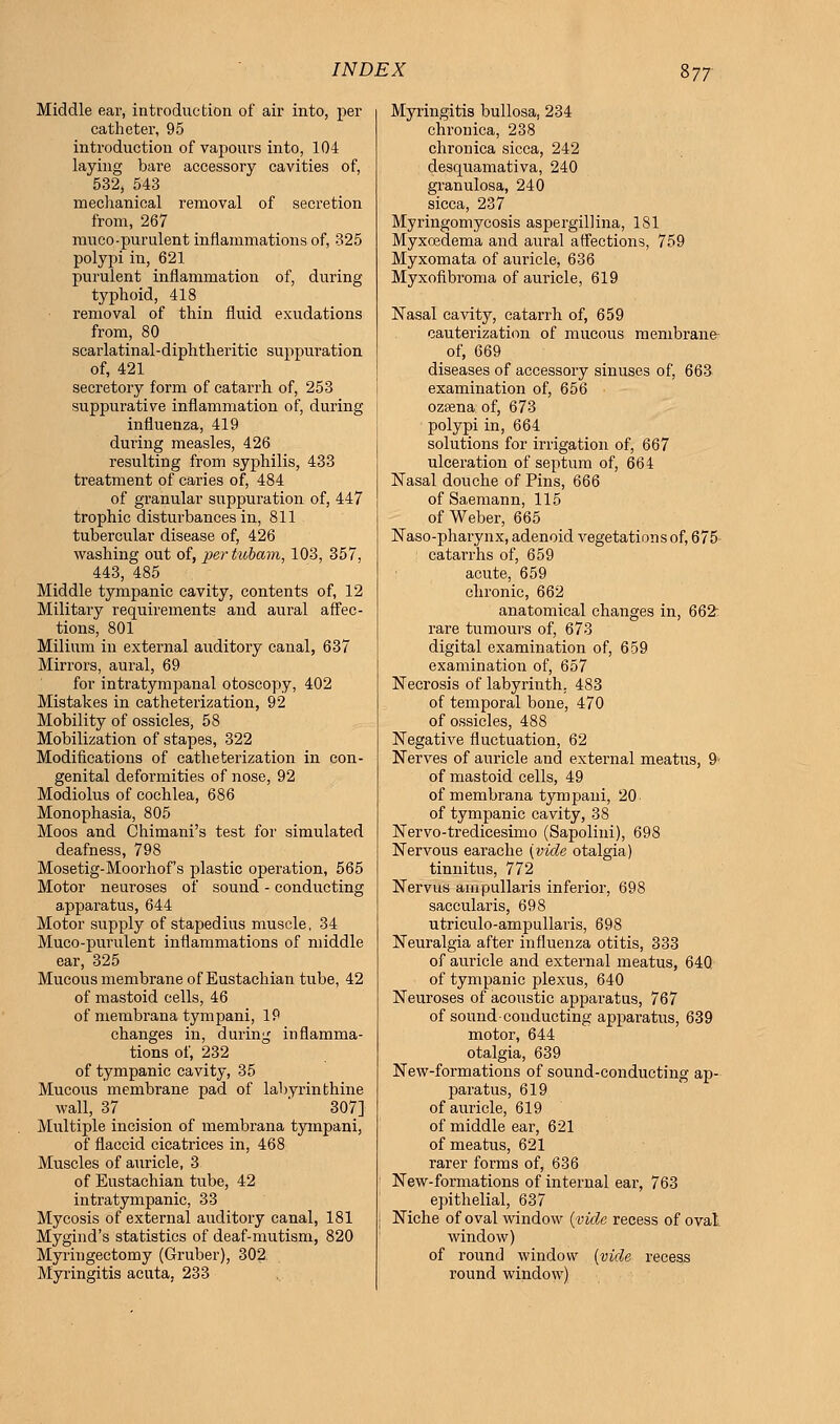Middle ear, introduction of air into, per catheter, 95 introduction of vapours into, 104 laying bare accessory cavities of, 532, 543 mechanical removal of secretion from, 267 muco-purulent inflammations of, 325 polypi in, 621 purulent inflammation of, during typhoid, 418 removal of thin fluid exudations from, 80 scarlatinal-diphtheritic suppuration of, 421 secretory form of catarrh of, 253 suppurative inflammation of, during influenza, 419 during measles, 426 resulting from syphilis, 433 treatment of caries of, 484 of granular suppuration of, 447 trophic disturbances in, 811 tubercular disease of, 426 washing out of, pertubam, 103, 357, 443, 485 Middle tympanic cavity, contents of, 12 Military requirements and aural affec- tions, 801 Milium in external auditory canal, 637 Mirrors, aural, 69 for intratympanal otoscopy, 402 Mistakes in catheterization, 92 Mobility of ossicles, 58 Mobilization of stapes, 322 Modifications of catheterization in con- genital deformities of nose, 92 Modiolus of cochlea, 686 Monophasia, 805 Moos and Chimani's test for simulated deafness, 798 Mosetig-Moorhof's plastic operation, 565 Motor neuroses of sound - conducting apparatus, 644 Motor supply of stapedius muscle, 34 Muco-purulent inflammations of middle ear, 325 Mucous membrane of Eustachian tube, 42 of mastoid cells, 46 of membrana tympani, IP changes in, during inflamma- tions of, 232 of tympanic cavity, 35 Mucous membrane pad of labyrinthine wall, 37 307] Multiple incision of membrana tympani, of flaccid cicatrices in, 468 Muscles of auricle, 3 of Eustachian tube, 42 intratympanic, 33 Mycosis of external auditory canal, 181 Mygind's statistics of deaf-mutism, 820 Myringectomy (Gruber), 302 Myringitis acuta, 233 Myringitis bullosa, 234 chronica, 238 chronica sicca, 242 desquamativa, 240 granulosa, 240 sicca, 237 Myringomycosis aspergillina, 181 Myxoedema and aural affections, 759 Myxomata of auricle, 636 Myxofibroma of auricle, 619 Nasal cavity, catarrh of, 659 cauterization of mucous membrane of, 669 diseases of accessory sinuses of, 663 examination of, 656 ozaena of, 673 polypi in, 664 solutions for irrigation of, 667 ulceration of septum of, 664 Nasal douche of Pins, 666 of Saemann, 115 of Weber, 665 Naso-pharynx, adenoid vegetations of, 675 catarrhs of, 659 acute, 659 chronic, 662 anatomical changes in, 662: rare tumours of, 673 digital examination of, 659 examination of, 657 Necrosis of labyrinth. 483 of temporal bone, 470 of ossicles, 488 Negative fluctuation, 62 Nerves of auricle and external meatus, 9< of mastoid cells, 49 of membrana tympani, 20 of tympanic cavity, 38 Nervo-tredicesimo (Sapolini), 698 Nervous earache {vide otalgia) tinnitus, 772 Nervus ampullaris inferior, 698 saccularis, 698 utriculo-ampullaris, 698 Neuralgia after influenza otitis, 333 of auricle and external meatus, 640 of tympanic plexus, 640 Neuroses of acoustic apparatus, 767 of sound conducting apparatus, 639 motor, 644 otalgia, 639 New-formations of sound-conducting ap- paratus, 619 of auricle, 619 of middle ear, 621 of meatus, 621 rarer forms of, 636 New-formations of internal ear, 763 epithelial, 637 Niche of oval window {vide recess of oval window) of round window {vide recess round window)