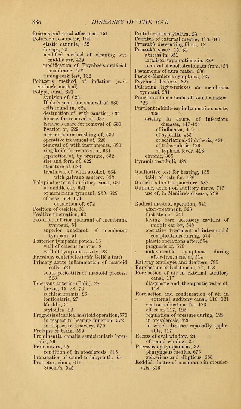 Poisons and aural affections, 151 Politzer's acoumeter, 124 elastic cannula, 452 forceps, 72 modified method of cleaning out middle ear, 439 modification of Toynbee's artificial membrane, 458 tuning-fork test, 132 Politzer's method of inflation {vide author's method) Polypi, aural, 621 avulsion of, 628 Blake's snare for removal of. 630 cells found in, 624 destruction of, with caustics, 634 forceps for removal of, 632 Krause's snare for removal of, 630 ligation of, 629 maceration or crushing of, 632 operative treatment of, 628 removal of, with instruments, 630 ring-knife for removal of, 631 separation of, by pressure, 632 size and form of, 622 structure of, 623 treatment of, with alcohol, 634 with galvano-cautery, 633 Polypi of external auditory canal, 621 of middle ear, 621 of membrana tympani, 230, 622 of nose, 664, 671 extraction of, 672 Position of ossicles, 51 Positive fluctuation, 62 Posterior inferior quadrant of membrana tympani, 51 superior quadrant of membrana tympani, 51 Posterior tympanic pouch, 16 wall of osseous meatus, 8 wall of tympanic cavit}', 23 Pressions centripetes (vide Gelle's test) Primary acute inflammation of mastoid cells, 521 acute periostitis of mastoid process, 523 Processus anterior (Folii), 28 brevis, 15, 28, 76 cochleariformis, 26 lenticularis, 27 Mechlii, 31 styloidea, 23 Prognosis of radical mastoid operation, 570 in respect to hearing function, 572 in respect to recovery, 570 Prolapse of brain, 599 Prominentia canalis semicircularis later- alis, 26 Promontory, 25 condition of, in otosclerosis, 316 Propagation of sound to labyrinth, 55 Protector, sinus, 611 Stacke's, 545 Protuberantia styloidea, 23 Pruritus of external meatus, 173, 644 Prussak's descending fibres, 18 Prussak's space, 15, 32 abscess in, 351 localized suppurations in, 382 removal of cholesteatoma^ from,453 Psammoma of dura mater, 636 Pseudo-Meniere's symptoms, 737 Psychical deafness, 827 Pulsating light-reflexes on membrana tympani, 331 Puncture of membrane of round window, 726 Purulent middle-ear inflammation, acute, 339 arising in course of infectious diseases, 417-434 of influenza, 419 of syphilis, 433 of scarlatinal-diphtheria, 421 of tuberculosis, 426 of typhoid fever, 418 chronic, 365 Pyramis vestibuli, 683 Qualitative test for hearing, 135 table of tests for, 136 Quincke's lumbar puncture, 587 Quinine, action on auditory nerve, 713 use of, in Meniere's disease, 739 Radical mastoid operation, 541 after-treatment, 566 first step of, 541 laying bare accessory cavities of middle ear by, 543 operative treatment of intracranial complications during, 574 plastic operations after, 554 prognosis of, 570 unfavourable symptoms during after-treatment of, 514 Railway employes and deafness, 795 Rarefacteur of Delstanche, 77, 118 Rarefaction of air in external auditoiy canal, 117 diagnostic and therapeutic value of, 118 Rarefaction and condensation of air in external auditory canal, 116, 121 contra-indications for, 123 effect of, 117, 122 regulation of pressure during, 122 in otosclerosis, 320 in which diseases especially applic- able, 117 Recess of oval window, 24 of round window, 25 Rccessus epitympanicus, 32 pharyngeus medius, 675 sphrericus and ellipticus, 683 Reddish lustre of membrane in otoscler- osis, 316