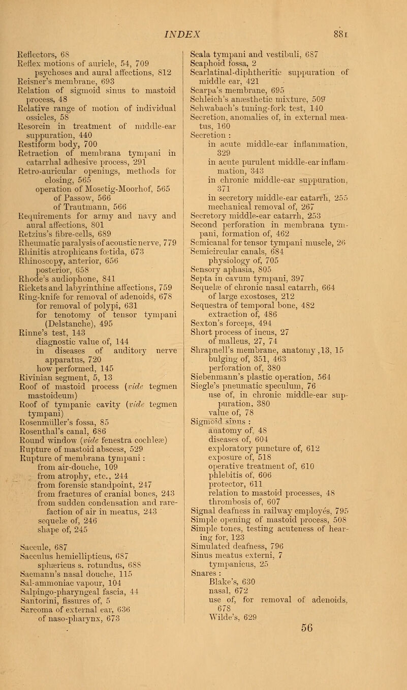 ReHcctors, 68 Reflex motions of auricle, 54, 709 psychoses and aural affections, S12 Reisner's membrane, 693 Relation of sigmoid sinus to mastoid process, 48 Relative range of motion of individual ossicles, 58 Resorcin in treatment of middle-ear suppuration, 440 Restiform body, 700 Retraction of rnembrana tympani in catarrhal adhesive process, 291 Retro-auricular openings, methods for closing, 565 operation of Mosetig-Moorhof, 565 of Passow, 566 of Trautmann, 566 Requirements for army and navy and aural affections, 801 Retzius's fibre-cells, 689 Rheumatic paralysis of acoustic nerve, 779 Rhinitis atrophicans fcetida, 673 Rhinoscopy, anterior, 656 posterior, 658 Rhode's audiophone, 841 Rickets and labyrinthine affections, 759 Ring-knife for removal of adenoids, 678 for removal of polypi, 631 for tenotomy of tensor tympani (Delstanche), 495 Rhine's test, 143 diagnostic value of, 144 in diseases of auditory nerve apparatus, 720 how performed, 145 Rivinian segment, 5, 13 Roof of mastoid process {vide tegmen mastoideum) Roof of tympanic cavity (vide tegmen tympani) Rosenmiiller's fossa, 85 Rosenthal's canal, 686 Round window (vide fenestra cochleae) Rupture of mastoid abscess, 529 Rupture of rnembrana tympani: from air-douche, 109 from atropby, etc., 244 from forensic standpoint, 247 from fractures of cranial bones, 243 from sudden condensation and rare- faction of air in meatus, 243 ' sequelae of, 246 shape of, 245 Saccule, 687 Sacculus hemiellipticus, 6S7 sphffiricus s. rotundus, 688 Saemann's nasal douche, 115 Sal-ammoniac vapour, 104 Salpingopharyngeal fascia, 44 Santorini, fissures of, 5 Sarcoma of external ear, 636 of naso-pharynx, 673 Scala tympani and vestibidi, 6S7 Scaphoid fossa, 2 Scarlatinal-diphtheritic suppuration of middle ear, 421 Scarpa's membrane, 695 Schleich's anaesthetic mixture, 509 j Schwabach's tuning-fork test, 140 Secretion, anomalies of, in external mea- tus, 160 I Secretion : in acute middle-ear inflammation, 329 in acute purulent middle-ear inflam- mation, 343 in chronic middle-ear suppuration, 371 in secretory middle-ear catarrh, 255 mechanical removal of, 267 Secretory middle-ear catarrh, 253 Second perforation in rnembrana tym- pani, formation of, 462 Semicanal for tensor tympani muscle, 2H Semicircular canals, 684 physiology of, 705 Sensory aphasia, 805 Septa in cavum tympani, 397 Sequela; of chronic nasal catarrh, 664 of large exostoses, 212 Sequestra of temporal bone, 482 extraction of, 486 Sexton's forceps, 494 Short process of incus, 27 of malleus, 27, 74 Shrapnell's membrane, anatomy ,13, 15 bulging of, 351, 463 perforation of, 380 Siebenmann's plastic operation, 564 Siegle's pneumatic speculum, 76 use of, in chronic middle-ear sup- puration, 380 value of, 78 Sigmoid ~ir>us : anatomy of, 4S diseases of, 604 exploratory puncture of, 612 exposure of, 518 operative treatment of, 610 phlebitis of, 606 protector, 611 relation to mastoid processes, 48 thrombosis of, 607 Signal deafness in railway employes, 795 Simple opening of mastoid process, 508 Simple tones, testing acuteness of hear- ing for, 123 Simulated deafness, 796 Sinus meatus externi, 7 tympanicus, 25 Snares : Blake's, 630 nasal, 672 use of, for removal of adenoids, 678 Wilde's. 629 56