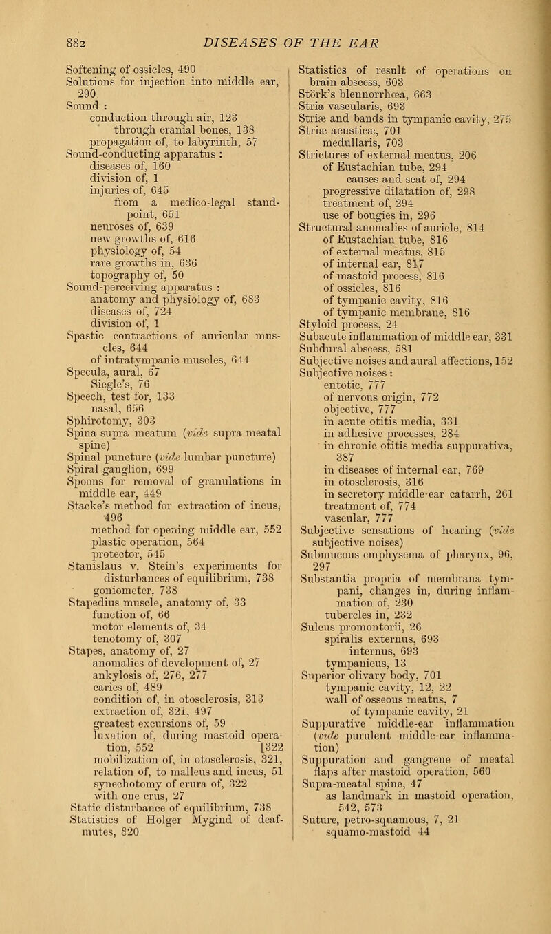 Softening of ossicles, 490 Solutions for injection into middle ear, 290, Sound : conduction through air, 123 through cranial bones, 138 propagation of, to labyrinth, 57 Sound-conducting apparatus : diseases of, 160 division of, 1 injuries of, 645 from a medico-legal stand- point, 651 neuroses of, 639 new growths of, 616 physiology of, 54 rare growths in, 636 topography of, 50 Sound-perceiving apparatus : anatomy and physiology of, 683 diseases of, 724 division of, 1 Spastic contractions of auricular mus- cles, 644 of intratympanic muscles, 644 Specula, aural, 67 Siegle's, 76 Speech, test for, 133 nasal, 656 Sphirotomy, 303 Spina supra meatum (vide supra meatal spine) Spinal puncture (vide lumbar puncture) Spiral ganglion, 699 Spoons for removal of granulations in middle ear, 449 Stacke's method for extraction of incus, '496 method for opening middle ear, 552 plastic operation, 564 protector, 545 Stanislaus v. Stein's experiments for disturbances of equilibrium, 73S goniometer. 738 Stapedius muscle, anatomy of, 33 function of, 66 motor elements of, 34 tenotomy of, 307 Stapes, anatomy of, 27 anomalies of development of, 27 ankylosis of, 276, 277 caries of, 489 condition of, in otosclerosis, 313 extraction of, 321, 497 greatest excursions of, 59 luxation of, during mastoid opera- tion, 552 [322 mobilization of, in otosclerosis, 321, relation of, to malleus and incus, 51 synechotomy of crura of, 322 with one cms, 27 Static disturbance of equilibrium, 738 Statistics of Holger Mygind of deaf- mutes, 820 Statistics of result of operations on brain abscess, 603 Stork's blennorrhoea, 663 Stria vascularis, 693 Stria? and bands in tympanic cavity, 275 Striae acusticse, 701 medullaris, 703 Strictures of external meatus, 206 of Eustachian tube, 294 causes and seat of, 294 progressive dilatation of, 298 treatment of, 294 use of bougies in, 296 Structural anomalies of auricle, 814 of Eustachian tube, 816 of external meatus, 815 of internal ear, 817 of mastoid process, 816 of ossicles, 816 of tympanic cavity, 816 of tympanic membrane, 816 Styloid process, 24 Siibacute inflammation of middle ear, 331 Subdural abscess, 581 Subjective noises and aural affections, 152 Subjective noises: entotic, 777 of nervous origin, 772 objective, 777 in acute otitis media, 331 in adhesive processes, 284 in chronic otitis media suppurativa, 387 in diseases of internal ear, 769 in otosclerosis, 316 in secretory middle-ear catarrh, 261 treatment of, 774 vascular, 777 Subjective sensations of hearing (vide subjective noises) Submucous emphysema of pharynx, 96, 297 Substantia propria of membrana tym- pani, changes in, during inflam- mation of, 230 tubercles in, 232 Sulcus promontorii, 26 spiralis externus, 693 internus, 693 tympanicus, 13 Superior olivary body, 701 tympanic cavity, 12, 22 wall of osseous meatus, 7 of tympanic cavity, 21 Suppurative middle-ear inflammation (vide purulent middle-ear inflamma- tion) Suppuration and gangrene of meatal flaps after mastoid operation, 560 Supra-meatal spine, 47 as landmark in mastoid operation, 542, 573 Suture, petro-squamous, 7, 21 squamo-mastoid 44