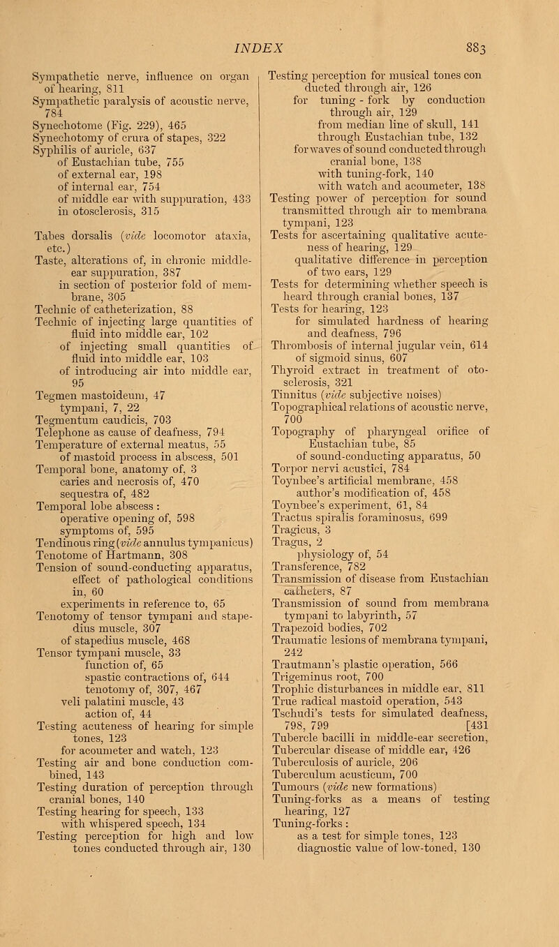 Sympathetic nerve, influence on organ of hearing, 811 Sympathetic paralysis of acoustic nerve, 784 Synechotome (Fig. 229), 465 Synechotomy of crura of stapes, 322 Syphilis of auricle, 637 of Eustachian tube, 755 of external ear, 198 of internal ear, 754 of middle ear with suppuration, 433 in otosclerosis, 315 Tabes dorsalis (vide locomotor ataxia, etc.) Taste, alterations of, in chronic middle- ear suppuration, 387 in section of posterior fold of mem- brane, 305 Technic of catheterization, 88 Technic of injecting large quantities of fluid into middle ear, 102 of injecting small quantities of fluid into middle ear, 103 of introducing air into middle ear, 95 Tegmen mastoideum, 47 tympani, 7, 22 Tegmentum caudicis, 703 Telephone as cause of deafness, 794 Temperature of external meatus, 55 of mastoid process in abscess, 501 Temporal bone, anatomy of, 3 caries and necrosis of, 470 sequestra of, 482 Temporal lobe abscess : operative opening of, 598 symptoms of, 595 Tendinous ring (vide annulus tympanicus) Tenotome of Hartmann. 308 Tension of sound-conducting apparatus, effect of pathological conditions in, 60 experiments in reference to, 65 Tenotomy of tensor tympani and stape- dius muscle, 307 of stapedius muscle, 468 Tensor tympani muscle, 33 function of, 65 spastic contractions of, 644 tenotomy of, 307, 467 veli palatini muscle, 43 action of, 44 Testing acuteness of hearing for simple tones, 123 for acoumeter and watch, 123 Testing air and bone conduction com- bined, 143 Testing duration of perception through cranial bones, 140 Testing hearing for speech, 133 with whispered speech, 134 Testing perception for high and low tones conducted through air, 130 Testing perception for musical tones con ducted through air, 126 for tuning - fork by conduction through air, 129 from median line of skull, 141 through Eustachian tube, 132 for waves of sound conducted through cranial bone, 138 with tuning-fork, 140 with watch and acoumeter, 138 Testing power of perception for sound transmitted through air to membrana tympani, 123 Tests for ascertaining qualitative acute- ness of hearing, 129 qualitative difference in perception of two ears, 129 Tests for determining whether speech is heard through cranial bones, 137 Tests for hearing, 123 for simulated hardness of hearing and deafness. 796 Thrombosis of internal jugular vein, 614 of sigmoid sinus, 607 Thyroid extract in treatment of oto- sclerosis, 321 Tinnitus (vide subjective noises) Topographical relations of acoustic nerve, 700 Topography of pharyngeal orifice of Eustachian tube, 85 of sound-conducting apparatus, 50 Torpor nervi aenstici, 784 Toynbee's artificial membrane, 458 author's modification of, 458 Toynbee's experiment, 61, 84 Tractus spiralis foraminosus, 699 Tragicus, 3 Tragus, 2 physiology of, 54 Transference, 782 Transmission of disease from Eustachian Catheters, 87 Transmission of sound from membrana tympani to labyrinth, 57 Trapezoid bodies, 702 Traumatic lesions of membrana tympani, 242 Trautmann's plastic operation, 566 Trigeminus root, 700 Trophic disturbances in middle ear, 811 True radical mastoid operation, 543 Tschudi's tests for simulated deafness, 798, 799 [431 Tubercle bacilli in middle-ear secretion, Tubercular disease of middle ear, 426 Tuberculosis of auricle, 206 Tuberculum acusticum, 700 Tumours (vide new formations) Tuning-forks as a means of testing hearing, 127 Tuning-forks: as a test for simple tones, 123 diagnostic value of low-toned, 130