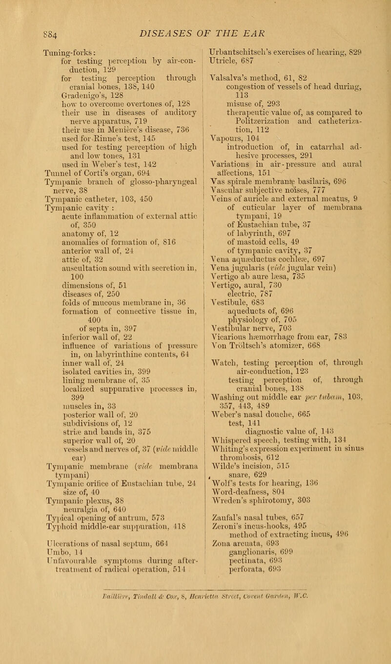 Tuning-forks: for testing perception by air-con- duction, 129 for testing perception through cranial bones, 138, 140 Gradenigo's, 128 how to overcome overtones of, 12S their use in diseases of auditory nerve apparatus, 719 their use in Meniere's disease, 736 used for Rhine's test, 145 used for testing perception of high and low tones, 131 used in Weber's test, 142 Tunnel of Corti's organ, 694 Tympanic branch of glossopharyngeal nerve, 38 Tympanic catheter, 103, 450 Tympanic cavity : acute inflammation of external attic of, 350 anatomy of, 12 anomalies of formation of, 816 anterior wall of. 24 attic of, 32 auscultation sound with secretion in, 100 dimensions of, 51 diseases of, 250 folds of mucous membrane in, 36 formation of connective tissue in, 400 of septa in, 397 inferior wall of, 22 influence of variations of pressure in, on labyrinthine contents, 64 inner wall of. 24 isolated cavities in, 399 lining membrane of. 35 localized suppurative processes in. 399 muscles in, 33 posterior wall of. 20 subdivisions of, 12 stri;e and bands in, 375 superior wall of, 20 vessels and nerves of, 37 (vide middle ear) Tympanic membrane (vide membrana tympani) Tympanic orifice ot Eustachian tube, 24 size of, 40 Tympanic plexus, 38 neuralgia of, 640 Typical opening of antrum, 573 Typhoid middle-ear suppuration. IIS Ulcerations of nasal septum, 664 Umbo, 14 Unfavourable symptoms during after- treatment of radical operation, 514 Urbantschitsch's exercises of hearing, 829 Utricle, 6S7 Valsalva's method, 61, 82 congestion of vessels of head during, 113 misuse of, 293 therapeutic value of, as compared to Politzerization and catheteriza- tion, 112 Vapours, 104 introduction of, in catarrhal ad- hesive processes, 291 Variations in air-pressure and aural affections. 151 Vas spirale membranie basilaris, 696 Vascular subjective noises, 777 Veins of auricle and external meatus, 9 of cutieular layer of membrana tympani, 19 of Eustachian tube, 37 of labyrinth, 697 of mastoid cells, 49 of tympanic cavity, 37 Vena aquaeductus cochleae, 697 Vena jugularis (vide jugular vein) Vertigo ab aure lresa, 735 Vertigo, aural, 730 electric, 787 Vestibule, 683 aqueducts of, 696 physiology of, 705 Vestibular nerve, 703 Vicarious hemorrhage from ear, 783 Von Trbltsch's atomizer, 668 Watch, testing perception of, through air-conduction, 123 testing perception of, through cranial bones, 138 Washing out middle ear per tubam, 103. 357, 443, 489 Weber's nasal douche, 665 test, 141 diagnostic value of, 143 Whispered speech, testing with, 134 Whiting's expression experiment in sinus thrombosis, 612 Wilde's incision, 515 , snare, 629 Wolf's tests for hearing, 136 Word-deafness, 804 Wreden's sphirotomy, 303 Zaufal's nasal tubus. 657 Zeroni's incus-hooks, 495 method of extracting incus, 496 Zona arouata, 693 ganglionaris, 699 pectinata, 693 perforata, 693 tiaillib't, Tindall a- Cox, 8, Henrietta Street, Vovtni Garden, II.C.