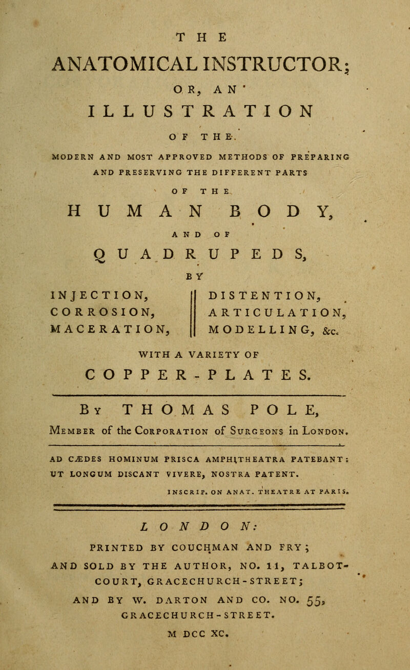 THE ANATOMICAL INSTRUCTOR^ O R, AN' ILLUSTRATION O F T H E. MODERN AND MOST APPROVED METHODS OF PREPARING AND PRESERVING THE DIFFERENT PARTS O F T H E HUMAN BODY, AND OF QUADRUPEDS, INJECTION, CORROSION, MACERATION, BY DISTENTION, ARTICULATION, MODELLING, &Cc WITH A VARIETY OF COPPER-PLATES. By THOMAS POLE, Member of the Corporation of Surgeons in London, —— 1 AD C^DES HOMINUM PRISCA AMPHtTHEATRA PATEBANT: UT LONGUM DISCANT VIVERE, nostra PATENT. INSCRIP. ON ANAT. THEATRE AT PARIS. LONDON: PRINTED BY COUCHMAN AND FRY; AND SOLD BY THE AUTHOR, NO. 11, TALBOT- COURT, GRACECHURCH-STREET; AND BY W, DARTON AND CO. NO. ^^^ GRACECHURCH-STREET. M DCC XC.