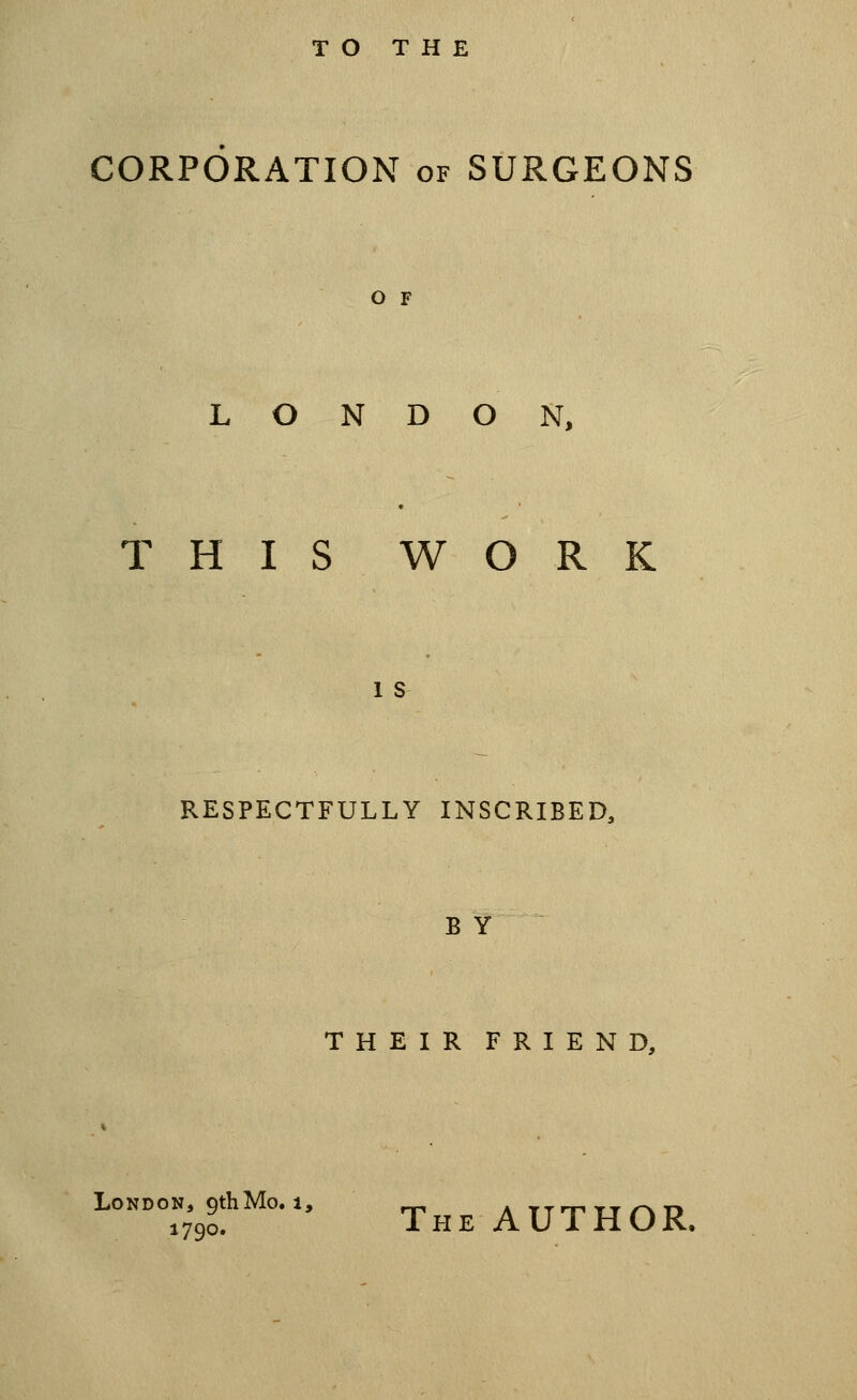 TO THE CORPORATION of SURGEONS O F LONDON, THIS WORK 1 s RESPECTFULLY INSCRIBED, B Y THEIR FRIEND, London, 9th Mo. 1, Air^rrrwi 1790. The author.