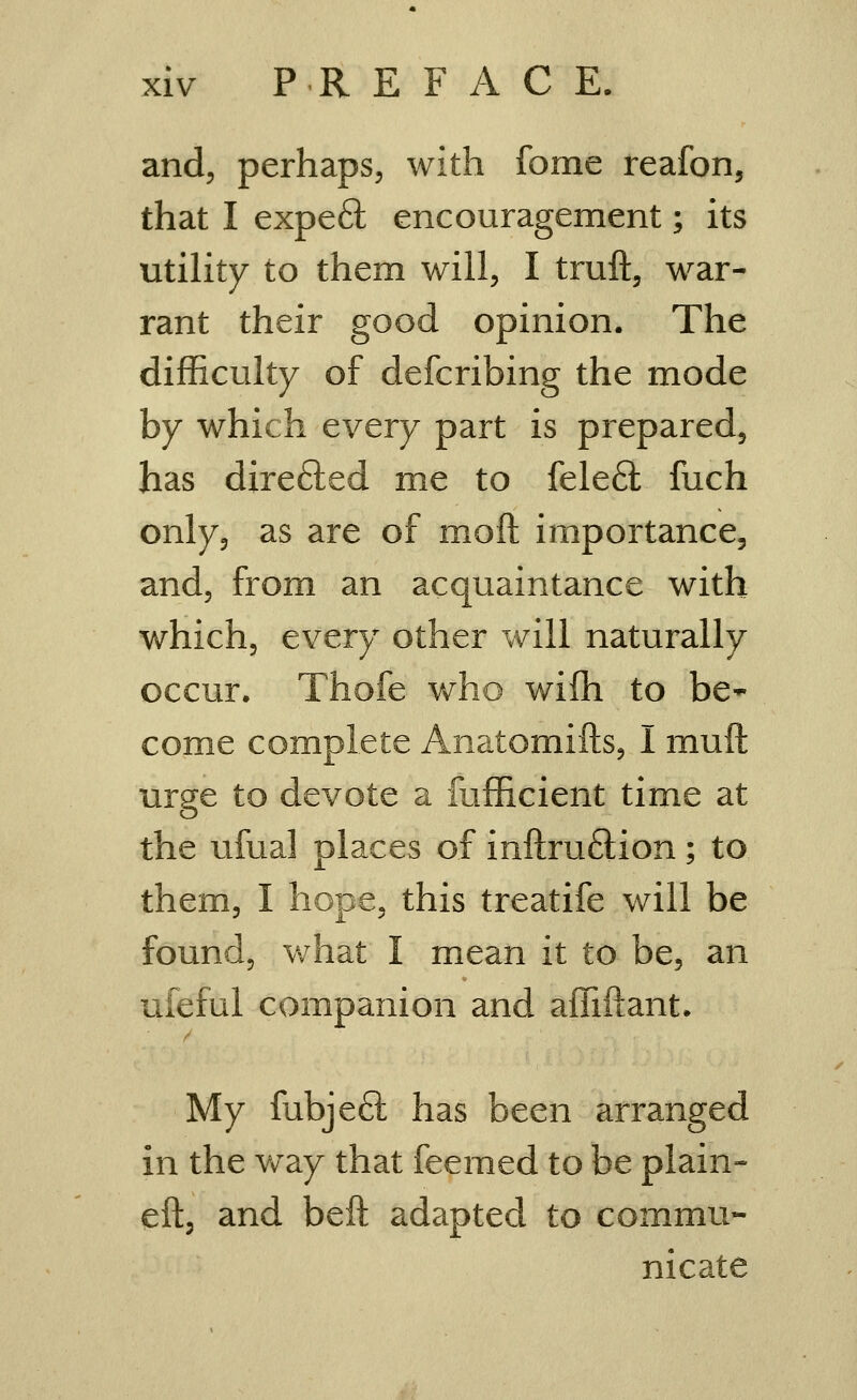 and, perhaps, with fome reafon, that I expeft encouragement; its utility to them will, I truft, war- rant their good opinion. The difficulty of defcribing the mode by which every part is prepared, has dxrefted me to fele6l fuch only, as are of moll: importance, and, from an acquaintance with which, every other will naturally occur. Thofe who wifh to be- come complete Anatomifts, I muft urge to devote a fufficient time at the ufual places of inftruftion; to them, I hope, this treatife will be found, what I mean it to be, an ufeful companion and affiilant. My fubjeft has been arranged in the vv^ay that feemed to be plain- eft, and beft adapted to commu- nicate