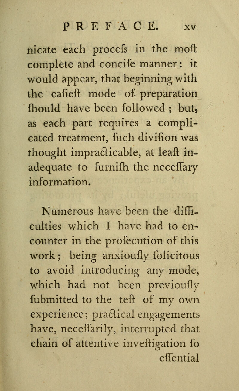 nicate each procefs in the moft complete and concife manner: it would appear, that beginning with the eafieft mode o£ preparation fhould have been followed; but, as each part requires a compli- cated treatment, fuch diviiion was thought imprafticable, at leaft in- adequate to furnifh the neceffary information. Numerous have been the difH- culties which I have had to en- counter in the profecution of this work; being anxioufly folicitous to avoid introducing any mode, which had not been previoufly fubmitted to the teft of my own experience; praftical engagements have, neceffarily, interrupted that chain of attentive inveftigation fo eifential