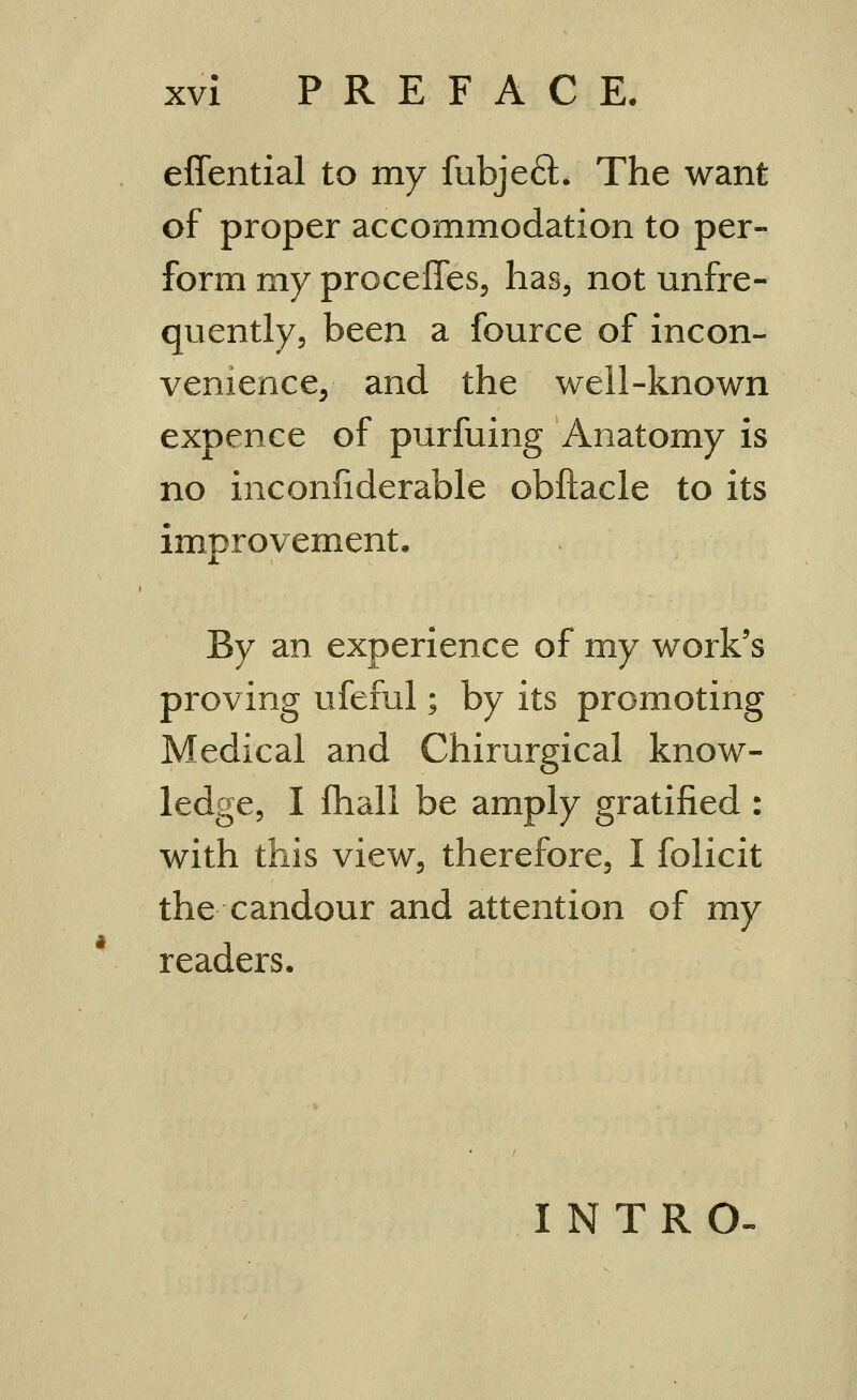 eflential to my fubjeft. The want of proper accommodation to per- form my proceffes, has, not unfre- quently, been a fource of incon- venience, and the well-known expence of purfuing Anatomy is no inconfiderable obftacle to its improvement. By an experience of my work's proving ufeful; by its promoting Medical and Chirurgical know- ledge, I fhali be amply gratified : with this view, therefore, I folicit the candour and attention of my readers. INTRO
