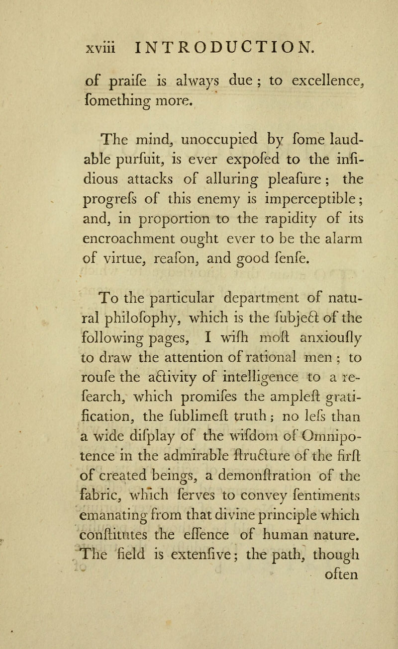 of praife is always due ; to excellence^ fomething more. The mind, unoccupied by fome laud- able purfuit, is ever expofed to the inli- dious attacks of alluring pleafure ; the progrefs of this enemy is imperceptible; and, in proportion to the rapidity of its encroachment ought ever to be the alarm of virtue, reafon, and good fenfe. To the particular department of natu- ral philofophy, which is the fubjeft of the following pages, I w^fh moft anxioufly to draw the attention of rational men ; to roufe the aftivity of intelligence to a re- fearch, which promifes the ampleft grati- fication, the fublimeft truth; no lefs than a wide difplay of the wifdom of Omnipo- tence in the admirable ftrufture of the firft of crea.ted beings, a demonftration of the fabric, wliich ferves to convey fentiments emanating from that divine principle which conftitutes the effence of human nature. The field is extenfive; the path, though often