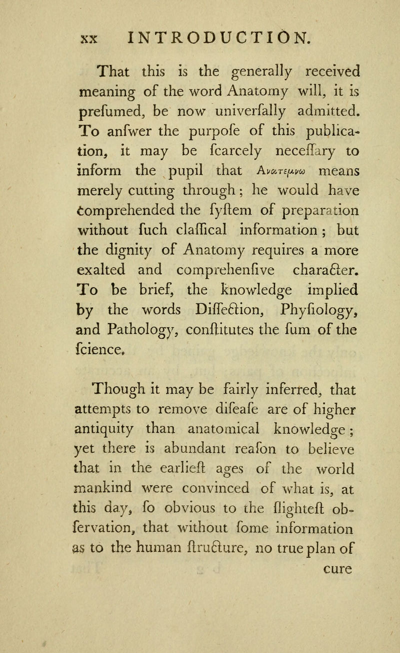 That this is the generally received meaning of the word Anatomy will, it is prefumed, be now univerfally admitted. To anfwer the purpofe of this publica* tion, it may be fcarcely neceflary to inform the pupil that Aua.TiiJ.uco means merely cutting through; he would have Comprehended the fyftem of preparation without fuch claffical information ; but the dignity of Anatomy requires a more exalted and comprehenfive charafter. To be brief, the knowledge implied by the words Diffeftion, Phyfiology, and Pathology, conftitutes the fum of the fcience. Though it may be fairly inferred, that attempts to remove difeafe are of higher antiquity than anatomical knowledge; yet there is abundant reafon to believe that in the earlieft ages of the world mankind were convinced of what is, at this day, fo obvious to the flighteft ob- fervation, that without fome information ^3 to the human ftrufture, no true plan of cure