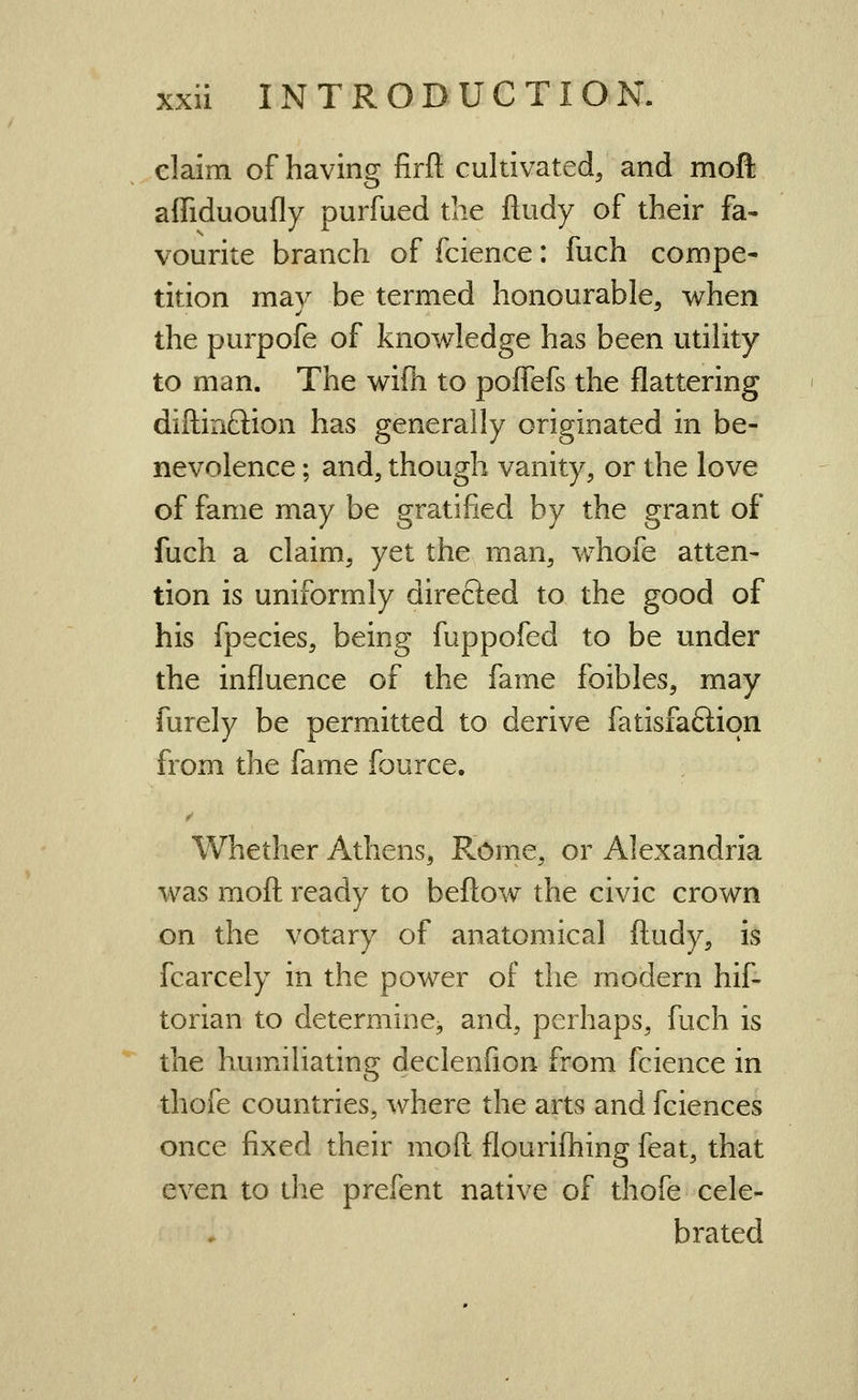 claim of having firft cultivated, and mofl: affiduoufly purfued the ftudy of their fa- vourite branch of fcience: fuch compe- tition may be termed honourable, when the purpofe of knowledge has been utility to man. The wifh to pofTefs the flattering diltinftion has generally originated in be- nevolence ; and, though vanity, or the love of fame may be gratified by the grant of fuch a claim, yet the man, whofe atten- tion is uniformly directed to the good of his fpecies, being fuppofed to be under the influence of the fame foibles, may furely be permitted to derive fatisfaftion from the fame fource. Whether Athens, Rome, or Alexandria was mofl: ready to beftow the civic crown on the votary of anatomical ftudy, is fcarcely in the power of the modern hif- torian to determine, and, perhaps, fuch is the humiiliating declenfion from fcience in thofe countries, where the arts and fciences once fixed their mofl flourifliing feat, that even to the prefent native of thofe cele- brated