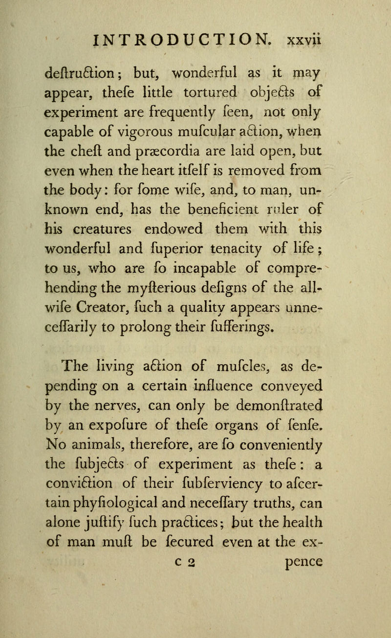 definition; but, wonderful as it may appear, thefe little tortured objefts of experiment are frequently feen, not only capable of vigorous mufcular aftion, when the cheft and prsecordia are laid open, but even when the heart itfelf is removed from the body: for fome wife, and, to man, un- known end, has the beneficient ruler of his creatures endowed them with this wonderful and fuperior tenacity of life; to us, who are fo incapable of compre- hending the myfterious defigns of the all- wife Creator, fuch a quality appears unne- ceffarily to prolong their fufferings. The living aftion of mufcles, as de- pending on a certain influence conveyed by the nerves, can only be demonfl:rated by an expofure of thefe organs of fenfe. No animals, therefore, are fo conveniently the fubjefts of experiment as thefe: a conviftion of their fubferviency to afcer- tain phyfiological and neceffary truths, can alone juftify fuch practices; but the health of man muft be fecured even at the ex- c 2 pence