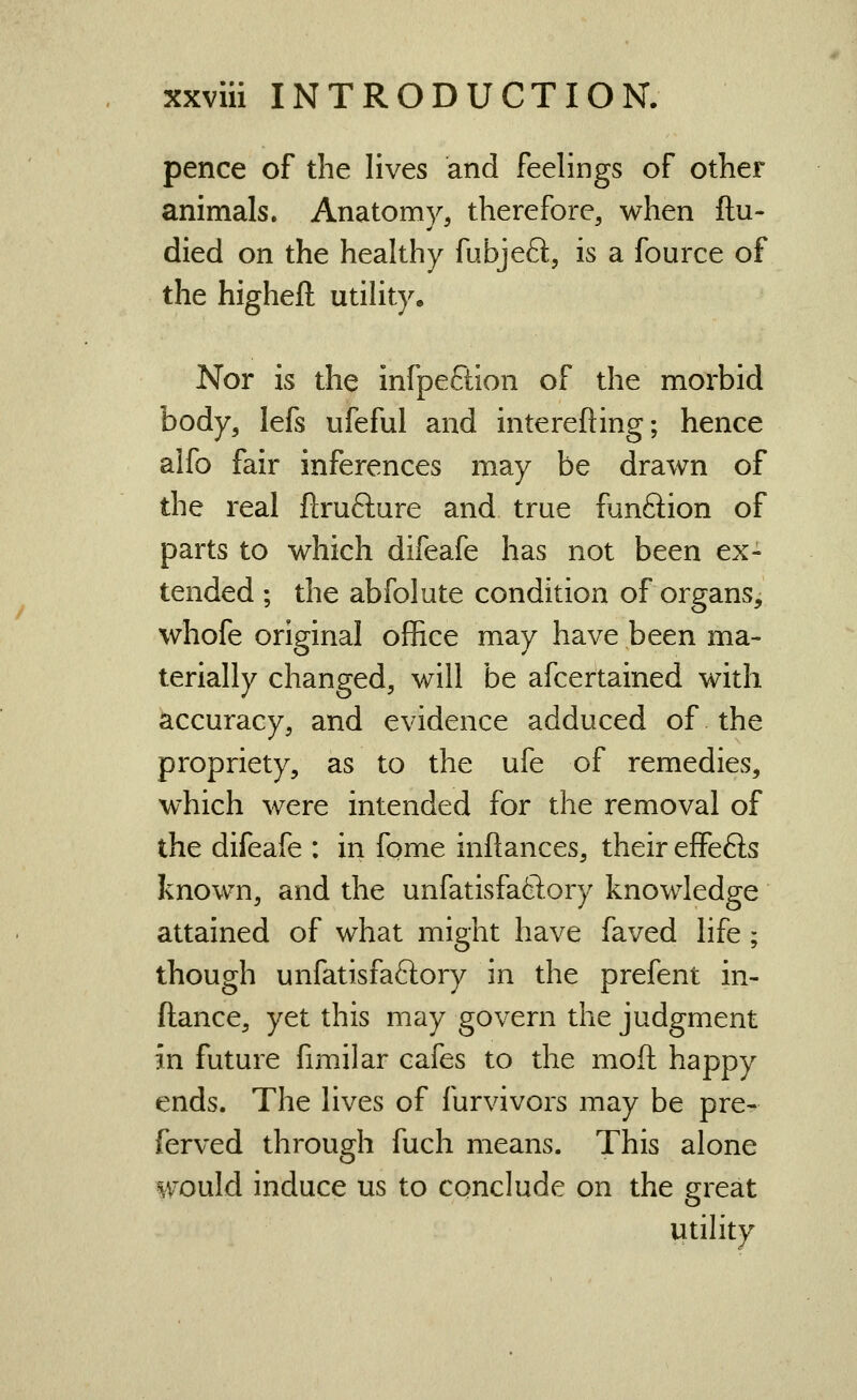 pence of the lives and feelings of other animals. Anatomy, therefore, when ftu- died on the healthy fubjefl;, is a fource of the higheft utihty. Nor is the infpeftion of the morbid body, lefs ufeful and interefting; hence alfo fair inferences may be drawn of the real flrufture and true funftion of parts to which difeafe has not been ex- tended ; the abfolute condition of organs, whofe original office may have been ma- terially changed, will be afcertained with accuracy, and evidence adduced of the propriety, as to the ufe of remedies, which were intended for the removal of the difeafe : in fqme inflances, their effefts known, and the unfatisfafiiory knowledge attained of what might have faved life; though unfatisfaftory in the prefent in- ftance, yet this may govern the judgment in future fimilar cafes to the moft happy ends. The lives of furvivors may be pre- ferved through fuch means. This alone would induce us to conclude on the great utihty