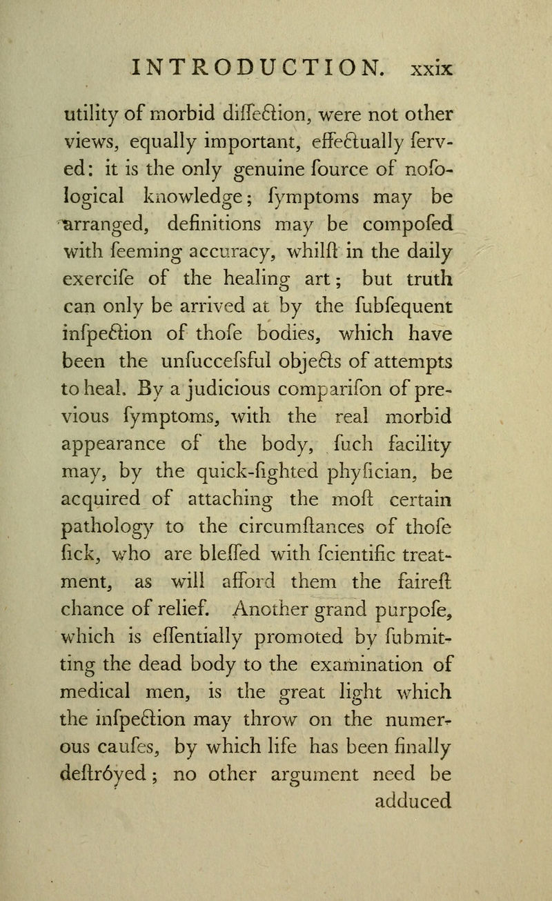 utility of morbid diffeftion, were not other views, equally important, effeftually ferv- ed: it is the only genuine fource of nofo- logical knowledge; fymptoms may be arranged, definitions may be compofed with feeming accuracy, whilft in the daily exercife of the healing art; but truth can only be arrived at by the fubfequent infpeftion of thofe bodies, which have been the unfuccefsful objefts of attempts toheaL By a judicious comparifon of pre- vious fymptoms, with the real morbid appearance of the body, fuch facility may, by the quick-fighted phyfician, be acquired of attaching the moft certain pathology to the circumftances of thofe fick, Y/ho are bleOTed with fcientific treat- ment, as will afford them the faireft chance of relief. Another grand parpofe, which is effentially promoted by fubmit^ ting the dead body to the examination of medical men, is the great light which the infpeftion may throw on the numer^ ous caufes, by which life has been finally defl:r6yed; no other argument need be adduced