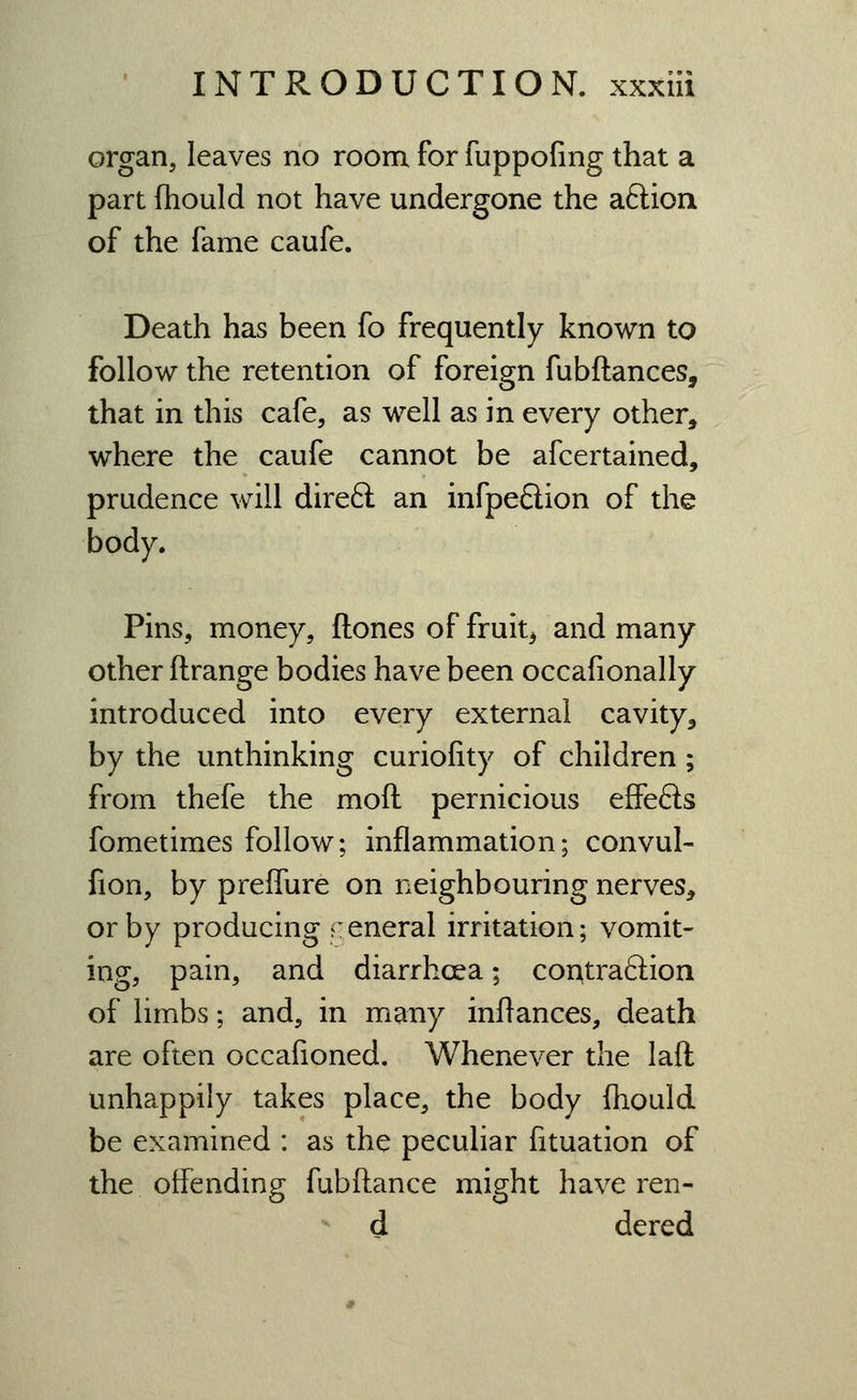 organ, leaves no room for fuppofing that a part fhould not have undergone the aftion of the fame caufe. Death has been fo frequently known to follow the retention of foreign fubftances, that in this cafe, as well as in every other, where the caufe cannot be afcertained, prudence will direfl: an infpeflion of the body. Pins, money, ftones of fruity and many other ftrange bodies have been occafionally introduced into every external cavity, by the unthinking curiofity of children; from thefe the moft pernicious effeSs fometimes follow; inflammation; convul- fion, by preflure on neighbouring nerves, or by producing general irritation; vomit- ing, pain, and diarrhoea; cor^traftion of limbs; and, in many inflances, death are often occafioned. Whenever the laft unhappily takes place, the body fhould be examined : as the peculiar fituation of the offending fubftance might have ren-  d dered