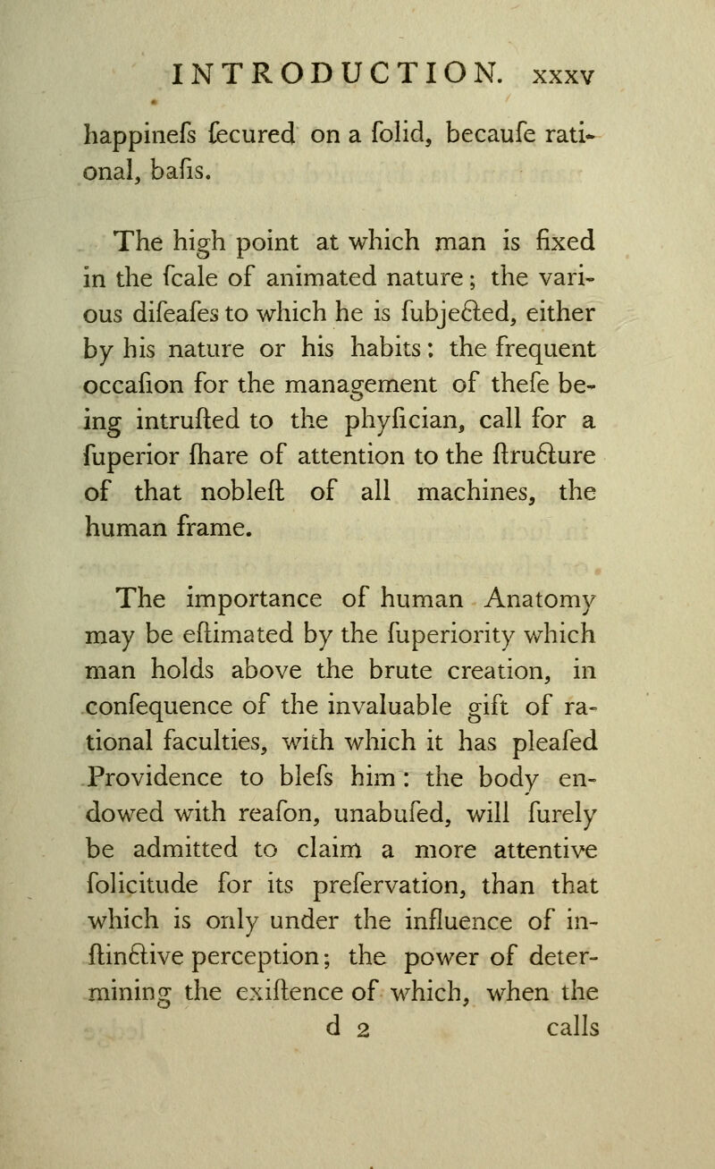 happinefs fecured on a folid, becaufe rati- onal, bafis. The high point at which man is fixed in the fcale of animated nature; the vari- ous difeafes to which he is fubjefted, either by his nature or his habits: the frequent occafion for the management of thefe be- ing intrufted to the phyfician, call for a fuperior fhare of attention to the ftrufture of that nobleft of all machines, the human frame. The importance of human Anatomy may be eftimated by the fuperiority which man holds above the brute creation, in confequence of the invaluable gift of ra- tional faculties, with which it has pleafed Providence to blefs him : the body en- dowed with reafon, unabufed, will furely be admitted to claim a more attentive folicitude for its prefervation, than that which is only under the influence of in- ftinftive perception; the power of deter- mining the exiftence of which, when the d 2 calls