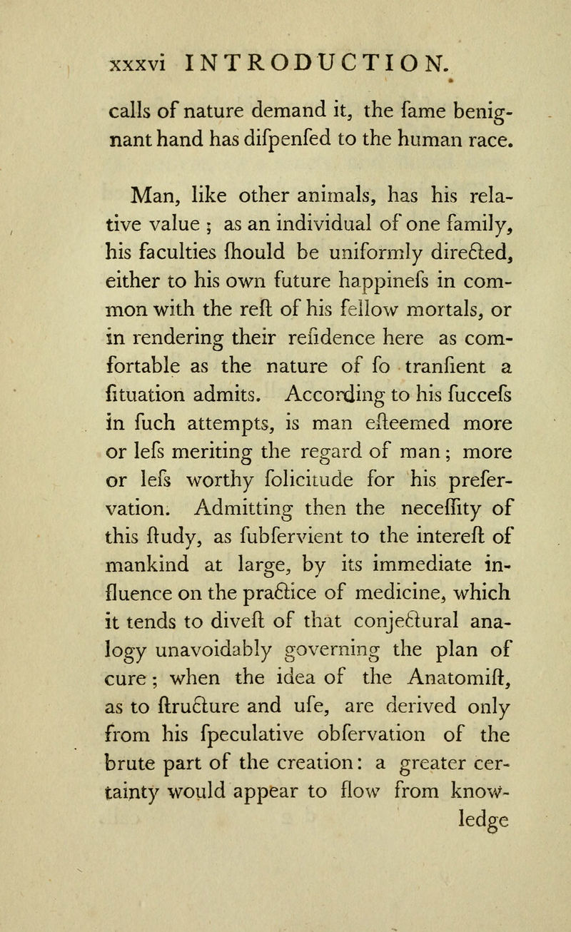 calls of nature demand it, the fame benig- nant hand has difpenfed to the human race. Man, like other animals, has his rela- tive value ; as an individual of one family, his faculties fhould be uniformly direfted, either to his own future happinefs in com- mon with the reft of his fellow mortals, or in rendering their refidence here as com- fortable as the nature of fo tranfient a fituation admits. According to his fuccefs in fuch attempts, is man efteemed more or lefs meriting the regard of man; more or lefs worthy folicitude for his prefer- vation. Admitting then the neceffity of this ftudy, as fubfervient to the intereft of mankind at large, by its immediate in- fluence on the prafiice of medicine, which it tends to diveft of that conjeftural ana- logy unavoidably governing the plan of cure; when the idea of the Anatomift, as to ftrufture and ufe, are derived only from his fpeculative obfervation of the brute part of the creation: a greater cer- tainty would appear to flow from know- ledge