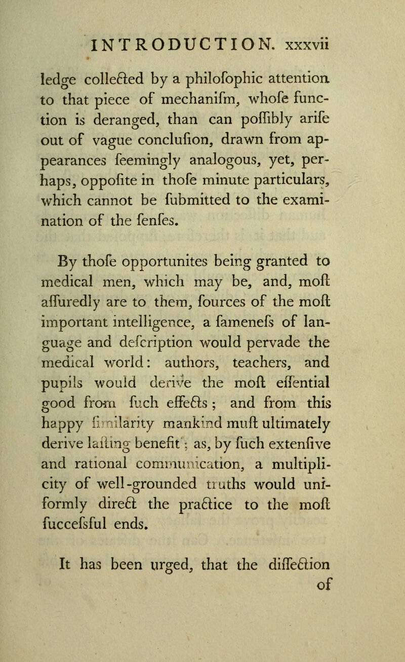ledge collefted by a philofophic attention to that piece of mechanifm, whofe func- tion is deranged, than can poffibly arife out of vague conclufion, drawn from ap- pearances feemingly analogous, yet, per- haps, oppofite in thofe minute particulars, which cannot be fubmitted to the exami- nation of the fenfes. By thofe opportunites being granted to medical men, which may be, and, moft affuredly are to them, fources of the moft important intelligence, a famenefs of lan- guage and defcription would pervade the medical world: authors, teachers, and pupils would derive the moft eiTential good from flich effefts ; and from this happy ilmilarity mankind muft ultimately derive laiting benefit; as, by fuch extenfive and rational communication, a multipli- city of well-grounded truths would uni- formly direft the praftice to the moft fuccefsful ends. It has been urged, that the diiTeftion of
