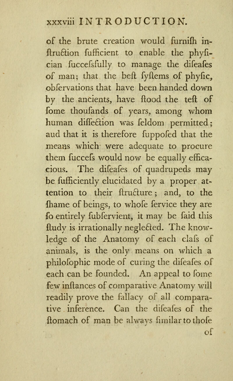 of the brute creation would furnifh in- ftruftion fufficient to enable the phyfi- cian fuccefsfully to manage the difeafes of man; that the beft fyftems of phyfic, obfervations that have been handed down by the ancients, have flood the teft of fome thoufands of years, among whom human difTeftion was feldom permitted; aud that it is therefore fuppofed that the means which were adequate to procure them fuccefs would now be equally effica- cious. The difeafes of quadrupeds may be fufficiently elucidated by a proper at- tention to their ftrufture; and, to the fbame of beings, to whofe fervice they are fo entirely fubfervient, it may be faid this ftudy is irrationally neglefted. The know- ledge of the Anatomy of each clafs of animals, is the only means on which a philofophic mode of curing the difeafes of each can be founded. An appeal to fome few inftances of comparative Anatomy will readily prove the fallacy of all compara- tive inference. Can the difeafes of the ftomach of man be always fimilartothofe of