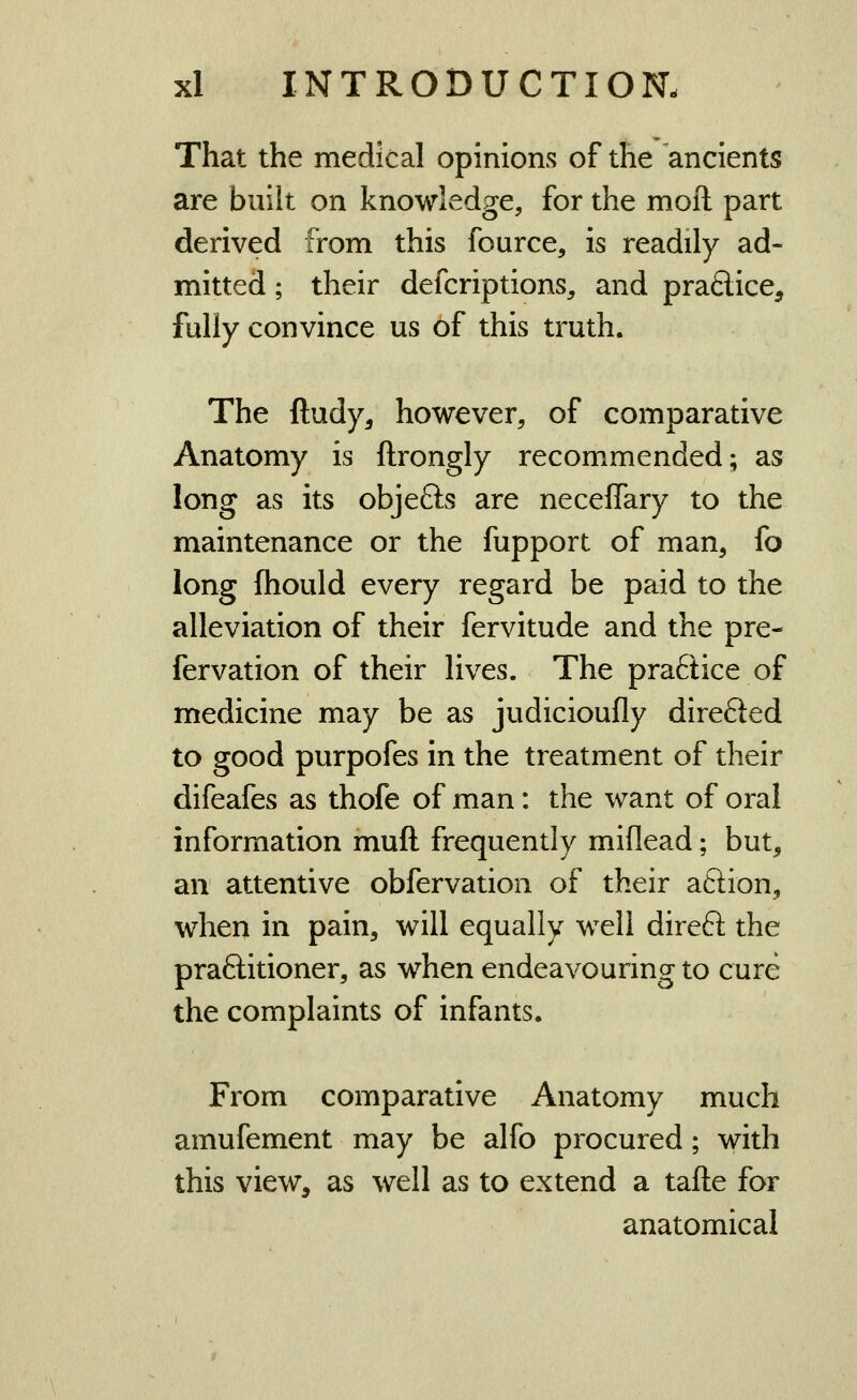 That the medical opinions of the ancients are built on knowledge, for the moil part derived from this fource, is readily ad- mitted ; their defcriptions^ and praftice, fully convince us of this truth. The ftudy, however, of comparative Anatomy is ftrongly recommended; as long as its objefts are neceflary to the maintenance or the fupport of man, fo long fhould every regard be paid to the alleviation of their fervitude and the pre- fervation of their lives. The praftice of medicine may be as judicioufly direfted to good purpofes in the treatment of their difeafes as thofe of man: the want of oral information muft frequently miflead; but, an attentive obfervation of their aftion, when in pain, will equally well direft the praftitioner, as when endeavouring to cure the complaints of infants. From comparative Anatomy much amufement may be alfo procured; with this view, as well as to extend a tafte for anatomical