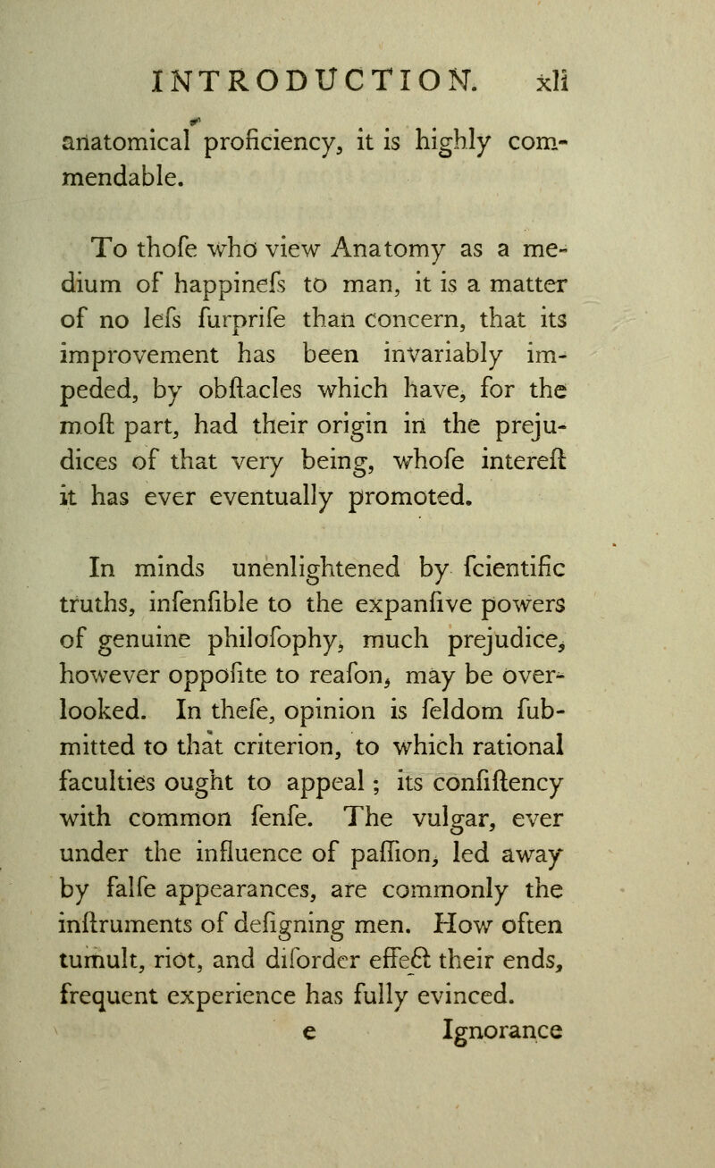 aiiatomical proficiency, it is highly com- mendable. To thofe who view Anatomy as a me- dium of happinefs to man, it is a matter of no lefs furprife than concern, that its improvement has been invariably im- peded, by obfiacles which have, for the rooft part, had their origin iri the preju- dices of that very being, whofe intereft it has ever eventually promoted. In minds unenlightened by fcientific truths, infenfible to the expanfive powers of genuine philofophy, much prejudice^ however oppofite to reafon^ may be over^ looked. In thefe, opinion is feldom fub- mitted to that criterion, to which rational faculties ought to appeal; its confiftency with common fenfe. The vulgar, ever under the influence of paffion^ led away by falfe appearances, are commonly the inftruments of defigning men. How often tumult, riot, and diforder effeft their ends, frequent experience has fully evinced. e Ignorance