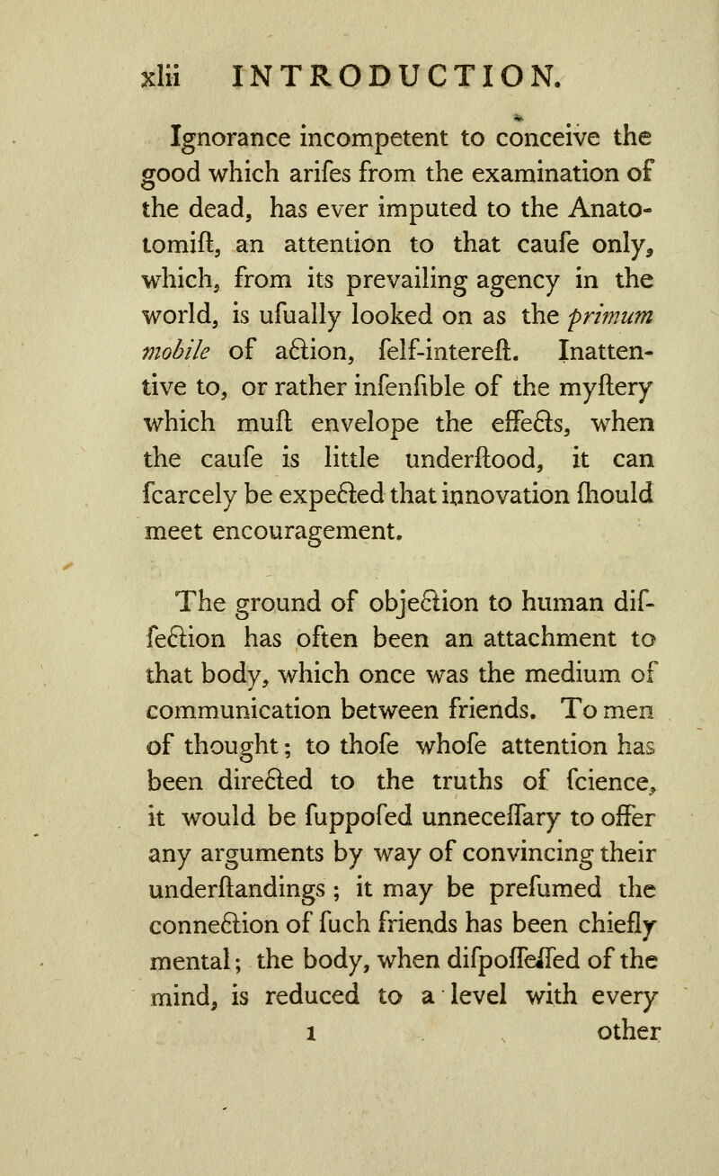 Ignorance incompetent to conceive the good which arifes from the examination of the dead, has ever imputed to the Anato- tomift, an attention to that caufe only^ which, from its prevailing agency in the world, is ufually looked on as the primum mobile of aftion, felf-intereft. Inatten- tive to, or rather infenfible of the myftery which muft envelope the effefts, when the caufe is little underftood, it can fcarcely be expefted that innovation fliould meet encouragement. The ground of obje6lion to human dif- feftion has often been an attachment to that body, which once was the medium of communication between friends. To men of thought; to thofe whofe attention has been direfted to the truths of fcience, it would be fuppofed unneceffary to offer any arguments by way of convincing their underftandings ; it may be prefumed the connexion of fuch friends has been chiefly mental; the body, when difpoffeifed of the mind, is reduced to a level with every 1 , other