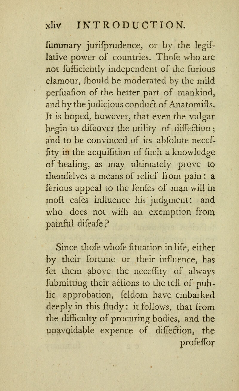 fummary jurifprudence, or by the legif- lative power of countries. Thofe who are not fufficielitly independent of the furious clamour, fhould be moderated by the mild perfuafion of the better part of mankind, and by the judicious conduft of Anatomifts, It is hoped, however, that even the vulgar tijegin to difcover the utility of diffeftion; and to be convinced of its abfolute necef- lity in the acquifition of fuch a knowledge of healing, as may ultimately prove to themfelves a means of relief from pain : a ferious appeal to the fenfes of m^n will in moft cafes influence his judgment: and who does not wifh an exemption fron^ painful difeafe ? Since thofe whofe fituation in life, either by their fortune or their influence, has fet them above the neceffity of always fubmitting their aSions to the tefl: of pub- lic approbation, feldom have embarked deeply in this fliudy: it follows, that from the difficulty of procuring bodies, and the un^vqidable expence of difleftipn, the profeffor