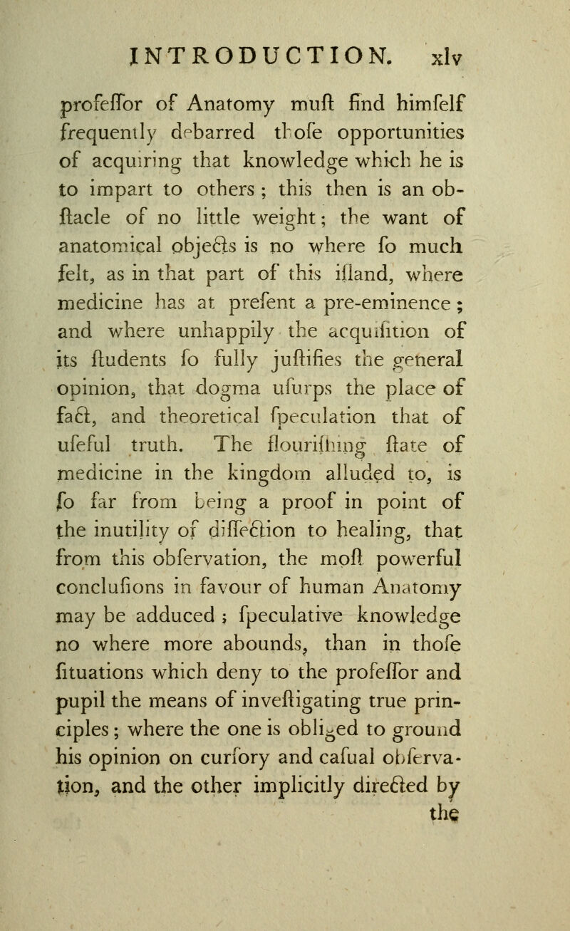 profeflbr of Anatomy mnft find himfelf frequently debarred tlofe opportunities of acquiring that knowledge which he is to impart to others ; this then is an ob- ftacle of no httle weight; the want of anatomical objefts is no where fo much felt, as in that part of this ifland, where medicine has at prefent a pre-eminence; and where unhappily the acquifition of its ftudents fo fully juftifies the ,8:eneral opinion, that dogma ufurps the place of fa6i, and theoretical fpeculation that of ufeful truth. The flourifliing ftate of medicine in the kingdom alluded to, is fo frtr from being a proof in point of the inutility of difleftion to healing, that from this obfervation, the moR powerful conclufions in favour of human Anatomy may be adduced j fpeculative knowledge no where more abounds^ than in thofe fituations which deny to the profeflbr and pupil the means of inveftigating true prin- ciples ; where the one is obh-ed to ground his opinion on curfory and cafual obferva- tion, and the other implicitly direfted by thQ