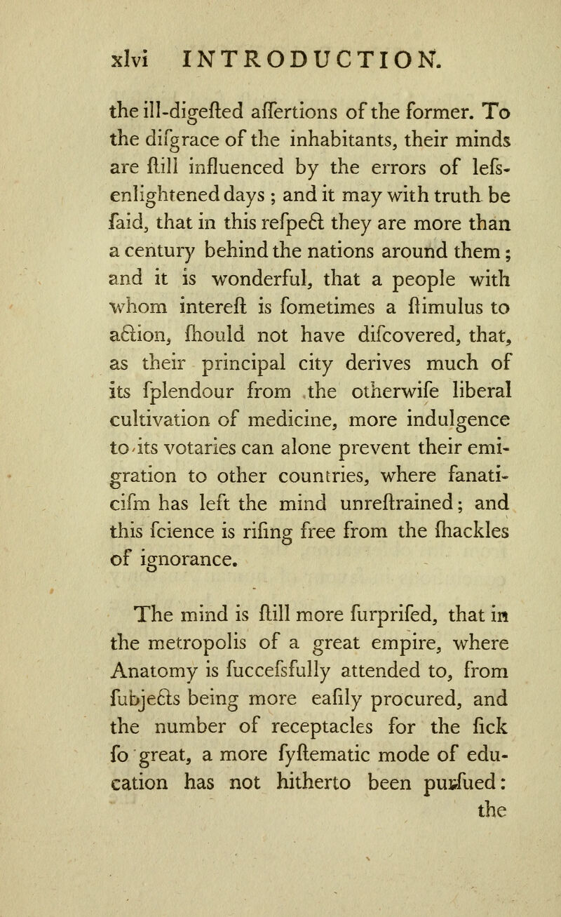 the ill-digefted affertions of the former. To the difgrace of the inhabitants, their minds are ftill influenced by the errors of lefs- enhghtened days ; and it may with truth be faid, that in this refpeft they are more than a century behind the nations around them; and it is wonderful, that a people with whom intereft is fometimes a flimulus to aftion^ fhould not have difcovered, that, as their principal city derives much of its fplendour from the otherwife liberal cultivation of medicine, more indulgence to its votaries can alone prevent their emi- gration to other countries, where fanati« cifm has left the mind unreftrained; and this fcience is riling free from the fliackles of ignorance. The mind is ftill more furprifed, that in the metropolis of a great empire, where Anatomy is fuccefsfully attended to, from fubjefts being more eafily procured, and the number of receptacles for the fick fo great, a more fyftematic mode of edu- cation has not hitherto been pun^fued: the