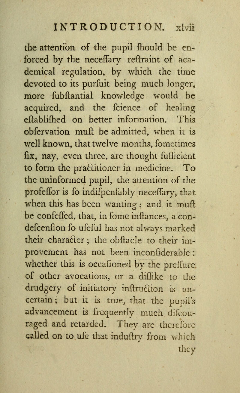 the attention of the pupil (hould be en- forced by the neceffary reftraint of aca- demical regulation, by which the time devoted to its purfuit being much longer, more fubftantial knowledge would be acquired, and the fcience of healing eftablifhed on better information. This obfervation muft be admitted, when it is well known, that twelve months, fometimes fix, nay, even three, are thought fufficient to form the praftitioner in medicine. To the uninformed pupil, the attention of the profeflbr is fo indifpenfably neceffary, that when this has been wanting; and it muft be confeffed, that, in fome inftances, a con- defcenfion fo ufeful has not always marked their charafter; the obftacle to their im- provement has not been inconfiderable : whether this is occafioned by the preffure, of other avocations, or a diflike to the drudgery of initiatory inftruftion is un- certain; but it is true, that the pupils advancement is frequently much difcou- raged and retarded. They are therefore called on to ufe that induftry from which they