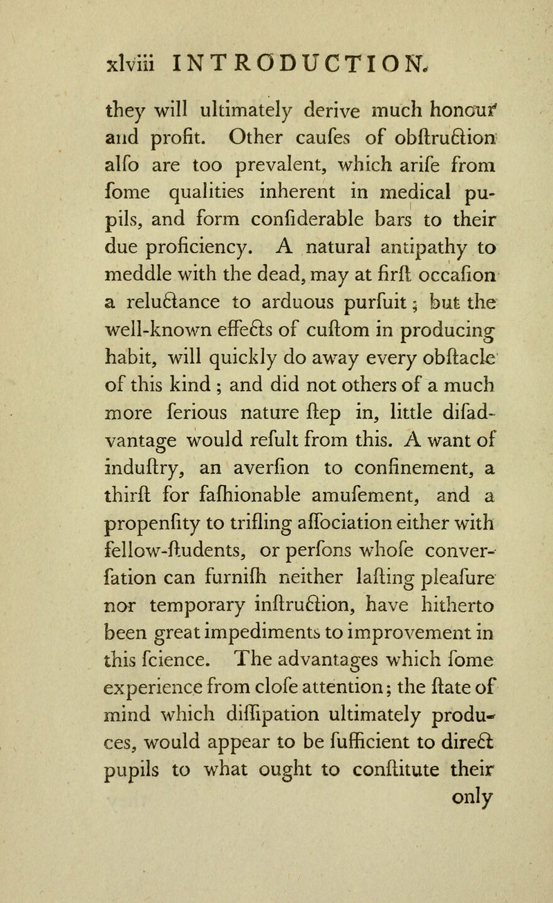 they will ultimately derive much honauf and profit. Other caufes of obftruftion alfo are too prevalent, which arife from fome qualities inherent in medical pu- pils, and form confiderable bars to their due proficiency. A natural antipathy to meddle with the dead, may at firft occafion a reluftance to arduous purfuit; but the well-known effefts of cuftom in producing habit, will quickly do away every obftacle of this kind ; and did not others of a much more ferious nature ftep in, little difad- vantage would refult from this. A want of induftry, an averfion to confinement, a thirft for fafhionable amufement, and a propenfity to trifling affociation either with fellow-ftudents, or perfons whofe conver- fation can furnifli neither lading pleafure nor temporary inftrufiion, have hitherto been great impediments to improvement in this fcience. The advantages which fome experience from clofe attention; the flate of mind which dilTipation ultimately produ- ces, would appear to be fufficient to direft pupils to what ought to conftitute their only