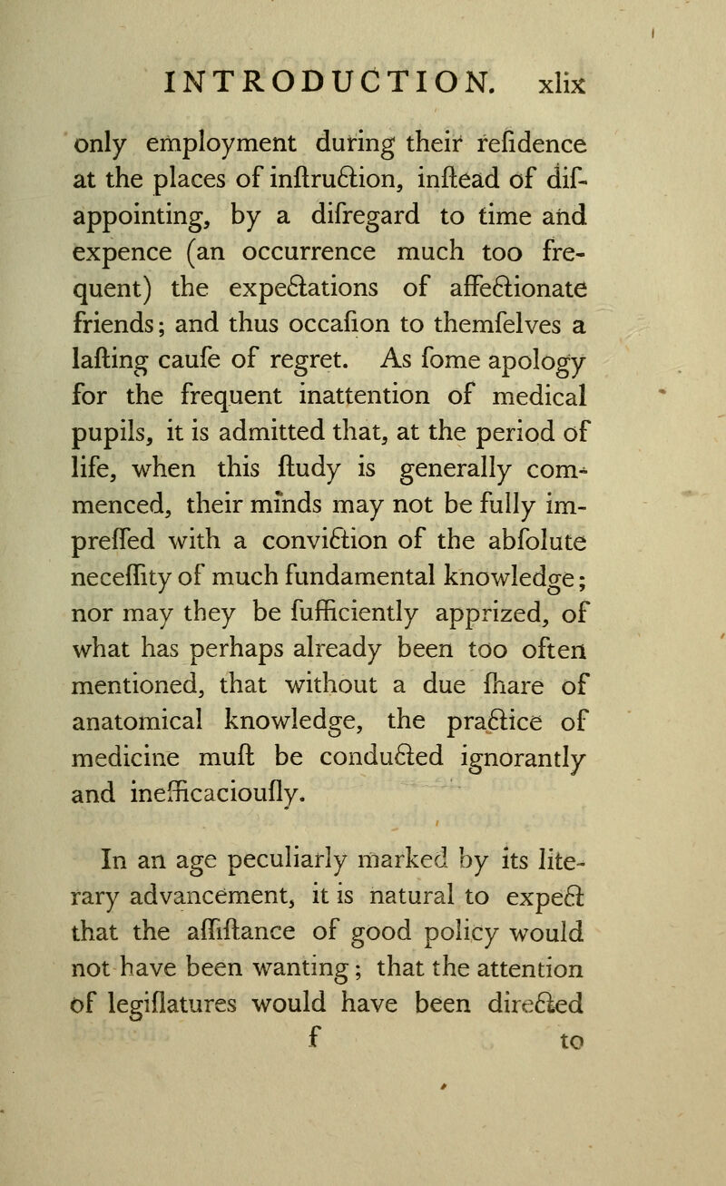 only employment during their refidence at the places of inftruftion, inftead of dif- appointing, by a difregard to time aiid expence (an occurrence much too fre- quent) the expe6lations of affeftionate friends; and thus occafion to themfelves a lafting caufe of regret. As fome apology for the frequent inattention of medical pupils, it is admitted that, at the period of life, when this ftudy is generally com^ menced, their minds may not be fully im- preffed with a conviction of the abfolute neceffity of much fundamental knowledge; nor may they be fufficiently apprized, of what has perhaps already been too often mentioned, that widiout a due fhare of anatomical knowledge, the praftice of medicine muft be conduced ignorantly and inefficacioufly. In an age peculiarly marked by its lite- rary advancement, it is natural to expeS that the affiftance of good policy would not have been wanting; that the attention of legiflatures would have been dire6ied f to