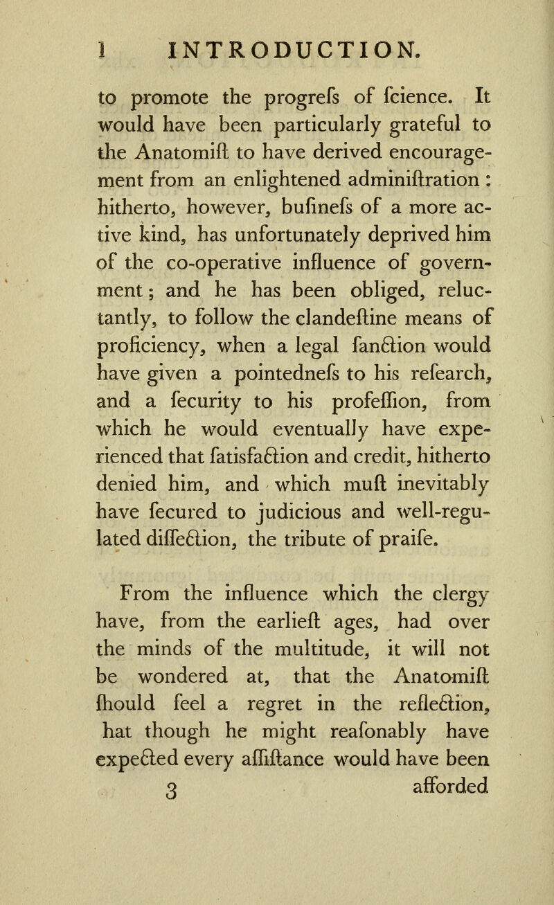 to promote the progrefs of fclence. It would have been particularly grateful to the Anatomift to have derived encourage- ment from an enlightened adminiftration : hitherto, however, bufinefs of a more ac- tive kind, has unfortunately deprived him of the co-operative influence of govern- ment ; and he has been obliged, reluc- tantly, to follow the clandeftine means of proficiency, when a legal fanftion would have given a pointednefs to his refearch, and a fecurity to his profeflion, from which he would eventually have expe- rienced that fatisfaftion and credit, hitherto denied him, and which muft inevitably have fecured to judicious and well-regu- lated diffeftion, the tribute of praife. From the influence which the clergy have, from the earliefl: ages, had over the minds of the multitude, it will not be wondered at, that the Anatomift fhould feel a regret in the refleftion, hat though he might reafonably have expefted every afliftance would have been 3 afforded