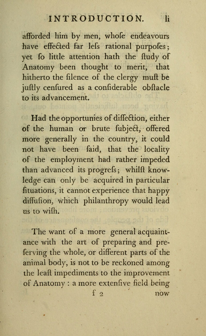 afforded him by men, whofe endeavours have effefted far lefs rational purpofes; yet fo little attention hath the ftudy of Anatomy been thought to merit, that hitherto the filence of the clergy muft be juftly cenfured as a confiderable obftacle to its advancement. Had the opportunies of difleftion, either of the human or brute fubjefl^ offered more generally in the country, it could not have been faid, that the locality of the employment had rather impeded than advanced its progrefs; whilfl know- ledge can only be acquired in particular fituations, it cannot experience that happy diffufion, which philanthropy would lead us to wifh. The want of a more general acquaint- ance with the art of preparing and pre- ferving the whole, or different parts of the animal body, is not to be reckoned among the leaft impediments to the improvement of Anatomy : a more extenfive field being f 2 now