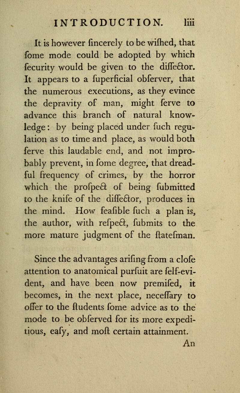 It is however fincerely to be wiflied, that fome mode could be adopted by which fecurity would be given to the difleftor. It appears to a fuperficial obferver, that the numerous executions, as they evince the depravity of man, might ferve to advance this branch of natural know- ledge : by being placed under fuch regu- lation as to time and place, as would both ferve this laudable end, and not impro- bably prevent, in fome degree, that dread- ful frequency of crimes, by the horror which the profpeft of being fubmitted to the knife of the diffeftor, produces in the mind. How feafible fuch a plan is, the author, with refpeft, fubmits to the piore mature judgment of the ftatefman* Since the advantages arifmg from a clofe ^.ttention to anatomical purfuit are felf-evi- dent, and have been now premifed, it becomes, in the next place, neceffary to offer to the ftudents fome advice as to the mode to be obferved for its more expedi- tious, eafy, and moft certain attainment. An