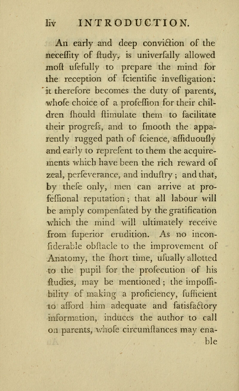 An early and deep conviQion of the neceffity of ftudyy is univerfally allowed moft ufefully to prepare the mind for the reception of fcientific inveftigation: it therefore becomes the duty of parents, whofe choice of a profeffion for their chil- dren fhould ftimulate them to facilitate their progrefs^ and to fmooth the appa- rently rugged path of fcience, affiduoufly and early to reprefent to them the acquire- ments Y/iiich have been the rich reward of zeal, perfeverance, and induftry ; and that, by thefe only, men can arrive at pro- feffional reputation; that all labour will be amply compenfated by the gratification Yfhich the mind will ultimately receive from fuperior erudition. As no incon- fiderable obftacle to the improvement of Anatomy, the Ihort time, ufually allotted to the pupil for the profecution of his ftudies, may be mentioned; the impoffi- bility of making a proficiency, fuflicient to afford him adequate and fatisfaftory information, induces the author to call on parents, whofe circumfiances may ena- ble