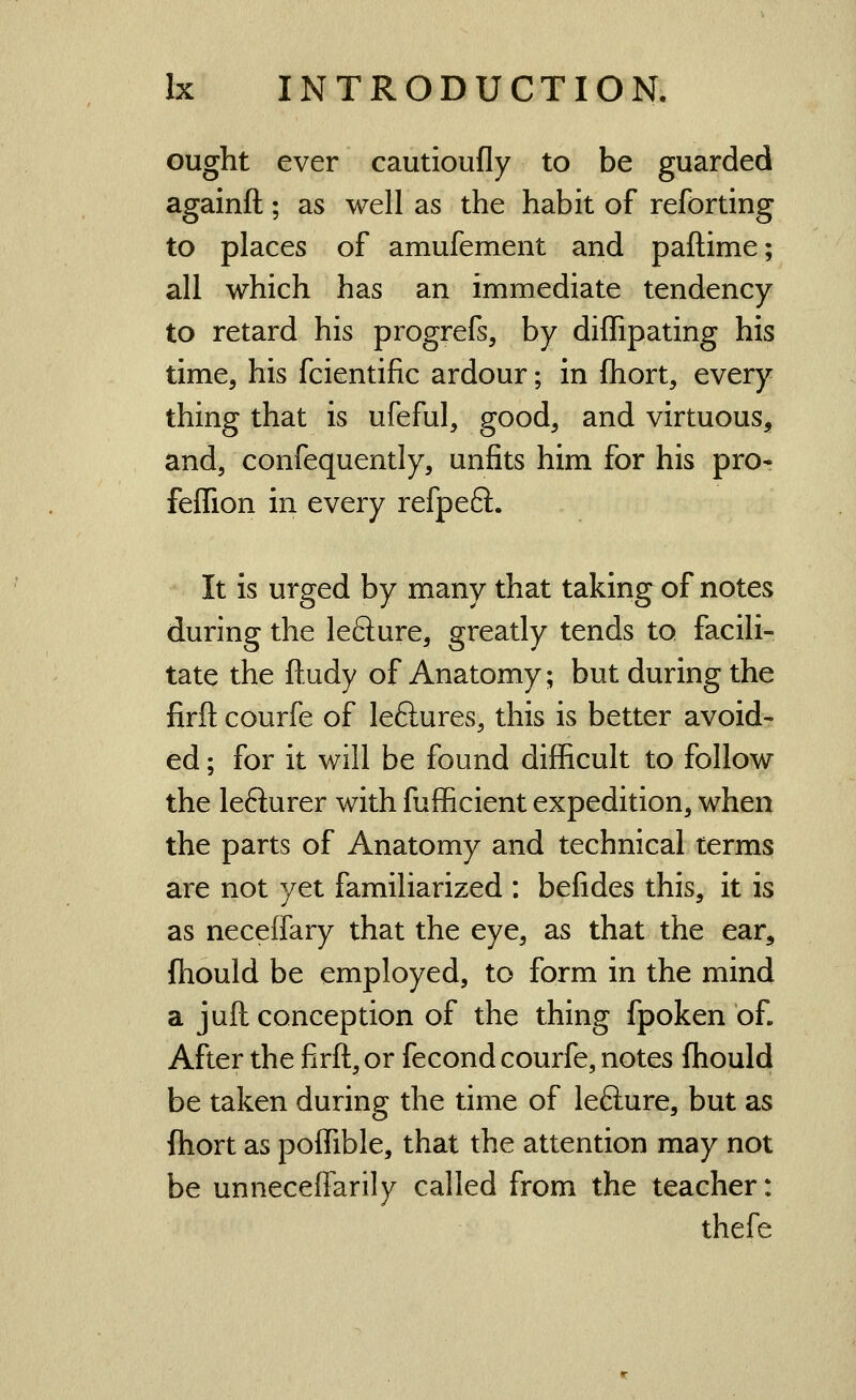 ought ever cautioufly to be guarded againfl; as well as the habit of reforting to places of amufement and paftime; all which has an immediate tendency to retard his progrefs, by diffipating his time, his fcientific ardour; in fhort, every thing that is ufeful, good, and virtuous, and, confequently, unfits him for his pro- feffion in every refpe6l. It is urged by many that taking of notes during the lefture, greatly tends to facili- tate the ftudy of Anatomy; but during the firfl: courfe of leftures, this is better avoid- ed ; for it will be found difficult to follow the lefturer with fufficient expedition, when the parts of Anatomy and technical terms are not yet familiarized : befides this, it is as neceffary that the eye, as that the ear, fhould be employed, to form in the mind a juft conception of the thing fpoken of. After the firft, or fecond courfe, notes fhould be taken during the time of lefture, but as ftiort as poffible, that the attention may not be unneceflarily called from the teacher: thefe