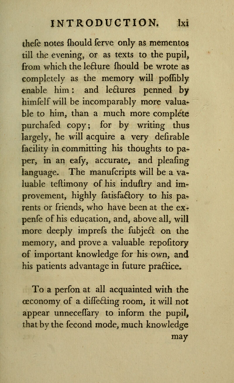thefe notes fhould ferve only as mementos till the evening, or as texts to the pupil, from which the lefture fhould be wrote as completely as the memory will poffibly enable him: and le£lures penned by himfelf will be incomparably more valua- ble to him, than a much more complete purchafed copy; for by writing thus largely, he will acquire a very defirable facility in comniitting his thoughts to pa- per, in an eafy^ accurate, and pleafing language. The manufcript$ will be a va- luable teftimony of his induftry and im- provement, highly fatisfaftory to his pa- rents or friends, who have been at the ex- penfe of his education, and, above all, will more deeply imprefs the fubje6l on the memory, and prove a valuable repofitory of important knowledge for his own, and his patients advantage in future pra6iice. To a perfon at all acquainted with the ceconomy of a diflefting room, it will not appear unneceflary to inform the pupil, that by the fecond mode, much knowledge may