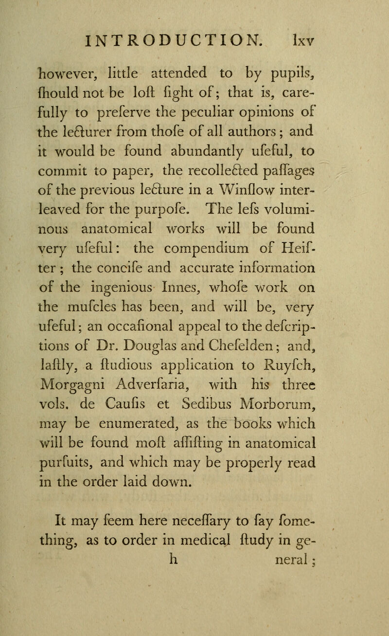 however, little attended to by pupils, fhouldnotbe loft fight of; that is, care- fully to preferve the peculiar opinions of the lefturer from thofe of all authors ; and it would be found abundantly ufeful, to commit to paper, the recollefted paffages of the previous lefture in a Winflow inter- leaved for the purpofe. The lefs volumi- nous anatomical works will be found very ufeful: the compendium of Heif- ter ; the concife and accurate information of the ingenious Innes, whofe work on the mufcles has been, and will be, very ufeful; an occafional appeal to the defcrip- tions of Dr. Douglas and Chefelden; and^ laftly, a ftudious application to Ruyfch^ Morgagni Adverfaria, with his three vols, de Caufis et Sedibus Morborum, may be enumerated, as the books which will be found moft affifting in anatomical purfuits, and which may be properly read in the order laid down. It may feem here neceffary to fay fome- thing, as to order in medical ftudy in ge- h neral:
